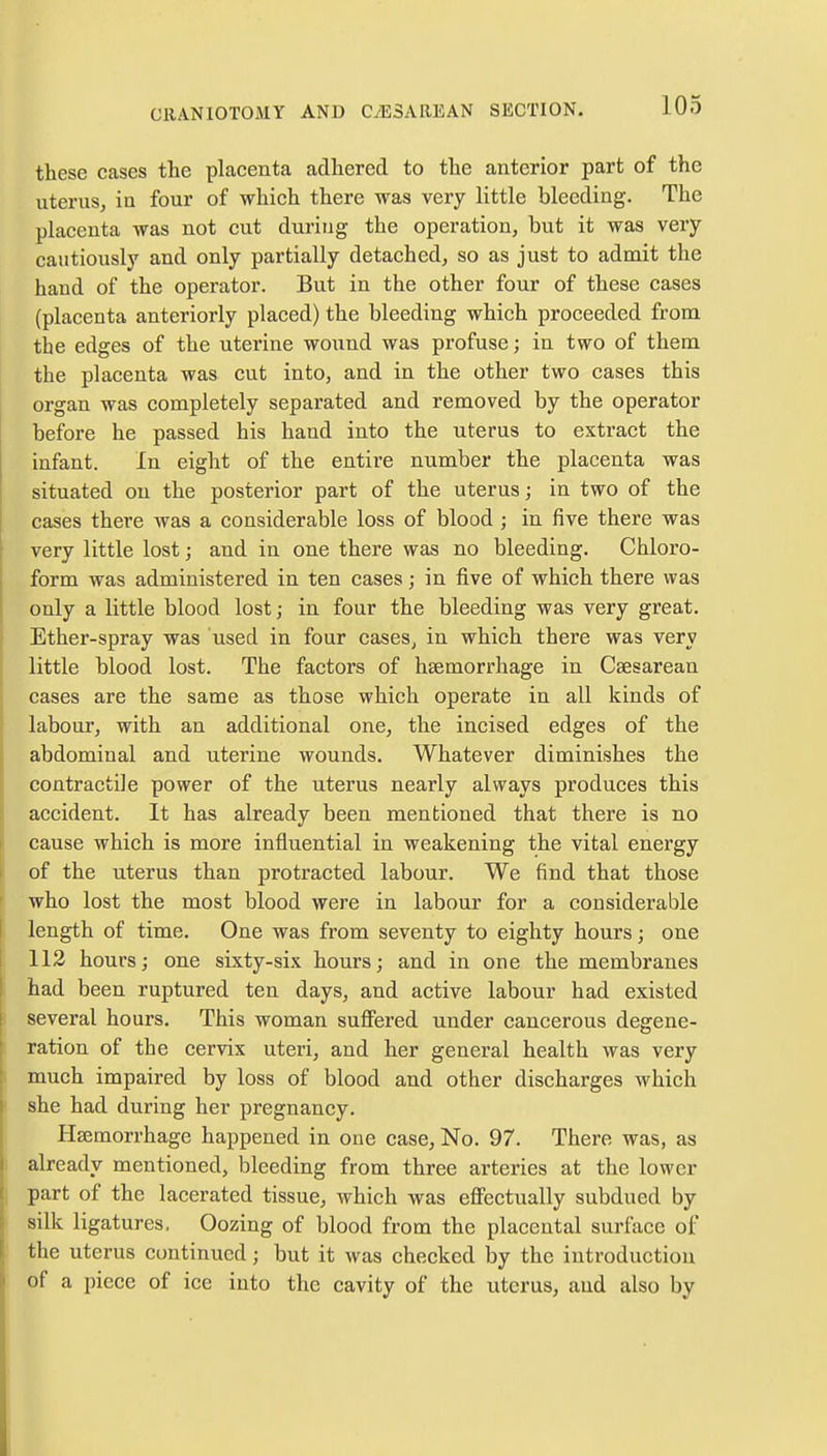 these cases the placenta adhered to the anterior part of the uterus, in four of which there was very little bleeding. The placenta was not cut during the operation, but it was very cautiously and only partially detached, so as just to admit the hand of the operator. But in the other four of these cases (placenta anteriorly placed) the bleeding which proceeded from the edges of the uterine wound was profuse; in two of them the placenta was cut into, and in the other two cases this organ was completely separated and removed by the operator before he passed his hand into the uterus to extract the infant. In eight of the entire number the placenta was situated on the posterior part of the uterus; in two of the cases there was a considerable loss of blood ; in five there was very little lost; and in one there was no bleeding. Chloro- form was administered in ten cases; in five of which there was only a little blood lost; in four the bleeding was very great. Ether-spray was used in four cases, in which there was very little blood lost. The factors of haemorrhage in Cesarean cases are the same as those which operate in all kinds of labour, with an additional one, the incised edges of the abdominal and uterine wounds. Whatever diminishes the contractile power of the uterus nearly always produces this accident. It has already been mentioned that there is no cause which is more influential in weakening the vital energy of the uterus than protracted labour. We find that those who lost the most blood were in labour for a considerable length of time. One was from seventy to eighty hours; one 112 hours; one sixty-six hours; and in one the membranes had been ruptured ten days, and active labour had existed several hours. This woman suffered under cancerous degene- ration of the cervix uteri, and her general health was very much impaired by loss of blood and other discharges which she had during her pregnancy. Haemorrhage happened in one case, No. 97. There was, as already mentioned, bleeding from three arteries at the lower part of the lacerated tissue, which was effectually subdued by silk ligatures, Oozing of blood from the placental surface of the uterus continued; but it was checked by the introduction of a piece of ice into the cavity of the uterus, and also by