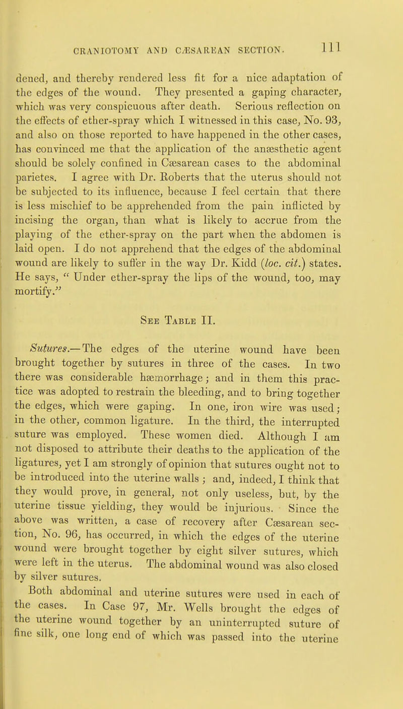 dened, and thereby rendered less fit for a nice adaptation of the edges of the wound. They presented a gaping character, which was very conspicuous after death. Serious reflection on the effects of ether-spray which I witnessed in this case. No. 93, and also on those reported to have happened in the other cases, has convinced me that the application of the anaesthetic agent should be solely confined in Csesarean cases to the abdominal parietes. I agree with Dr. Roberts that the uterus should not be subjected to its influence, because I feel certain that there is less mischief to be apprehended from the pain inflicted by incising the organ, than what is likely to accrue from the playing of the ether-spray on the part when the abdomen is laid open. I do not apprehend that the edges of the abdominal wound are likely to suffer in the way Dr. Kidd (/oc. cit.) states. He says,  Under ether-spray the lips of the wound, too, may mortify/' See Table II. Sutures.— The edges of the uterine wound have been brought together by sutures in three of the cases. In two there was considerable haemorrhage; and in them this prac- tice was adopted to restrain the bleeding, and to bring together the edges, which were gaping. In one, iron wire was used; in the other, common ligature. In the third, the interrupted suture was employed. These women died. Although I am not disposed to attribute their deaths to the application of the ligatures, yet I am strongly of opinion that sutures ought not to be introduced into the uterine walls ; and, indeed, I think that they would prove, in general, not only useless, but, by the uterine tissue yielding, they would be injurious. Since the above was written, a case of recovery after Csesarean sec- tion, No. 96, has occurred, in which the edges of the uterine wound were brought together by eight silver sutures, which were left in the uterus. The abdominal wound was also closed by silver sutures. Both abdominal and uterine sutures were used in each of the cases. In Case 97, Mr. Wells brought the edges of the uterine wound together by an uninterrupted suture of fine silk, one long end of which was passed into the uterine
