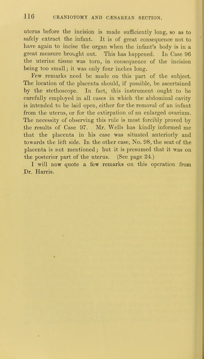 uterus before the incision is made sufficiently long, so as to safely extract the infant. It is of great consequence not to have again to incise the organ when the infant's body is in a great measure brought out. This has happened. In Case 96 the uterine tissue was torn, in consequence of the incision being too small; it was only four inches long. Few remarks need be made on this part of the subject. The location of the placenta should, if possible, be ascertained by the stethoscope. In fact, this instrument ought to be carefully employed in all cases in which the abdominal cavity is intended to be laid open, either for the removal of an infant from the uterus, or for the extirpation of an enlarged ovarium. The necessity of observing this rule is most forcibly proved by the results of Case 97. Mr. Wells has kindly informed me that the placenta in his case was situated anteriorly and towards the left side. In the other case, No. 98, the seat of the placenta is not mentioned; but it is presumed that it was on the posterior part of the uterus. (See page 24.) 1 will now quote a lew remarks on this operation from Dr. Harris.