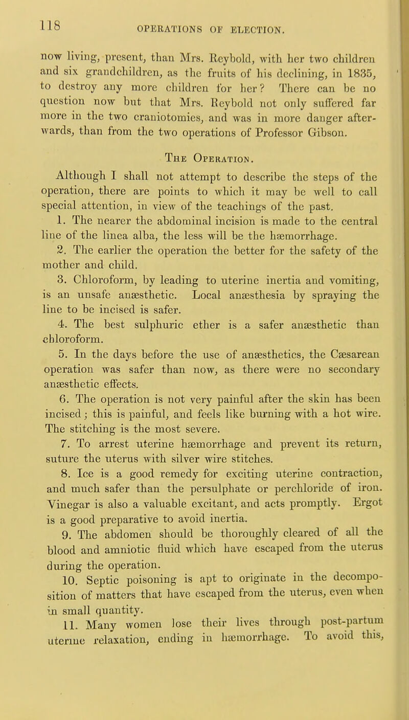 now living, present, than Mrs. Reynold, with her two children and six grandchildren, as the fruits of his declining, in 1835, to destroy any more children for her? There can be no question now but that Mrs. Reybold not only suffered far more in the two craniotomies, and was in more danger after- wards, than from the two operations of Professor Gibson. The Operation. Although I shall not attempt to describe the steps of the operation, there are points to which it may be well to call special attention, in view of the teachings of the past. 1. The nearer the abdominal incision is made to the central line of the linea alba, the less will be the haemorrhage. 2. The earlier the operation the better for the safety of the mother and child. 3. Chloroform, by leading to uterine inertia and vomiting, is an unsafe anaesthetic. Local anaesthesia by spraying the line to be incised is safer. 4. The best sulphuric ether is a safer anaesthetic than chloroform. 5. In the days before the use of anaesthetics, the Caesarean operation was safer than now, as there were no secondary anaesthetic effects. 6. The operation is not very painful after the skin has been incised; this is painful, and feels like burning with a hot wire. The stitching is the most severe. 7. To arrest uterine haemorrhage and prevent its return, suture the uterus with silver wire stitches. 8. Ice is a good remedy for exciting uterine contraction, and much safer than the persulphate or perchloride of iron. Vinegar is also a valuable excitant, and acts promptly. Ergot is a good preparative to avoid inertia. 9. The abdomen should be thoroughly cleared of all the blood and amniotic fluid which have escaped from the uterus during the operation. 10. Septic poisoning is apt to originate in the decompo- sition of matters that have escaped from the uterus, even when in small quantity. 11. Many women lose their lives through post-partum uterine relaxation, ending in haemorrhage. To avoid this,