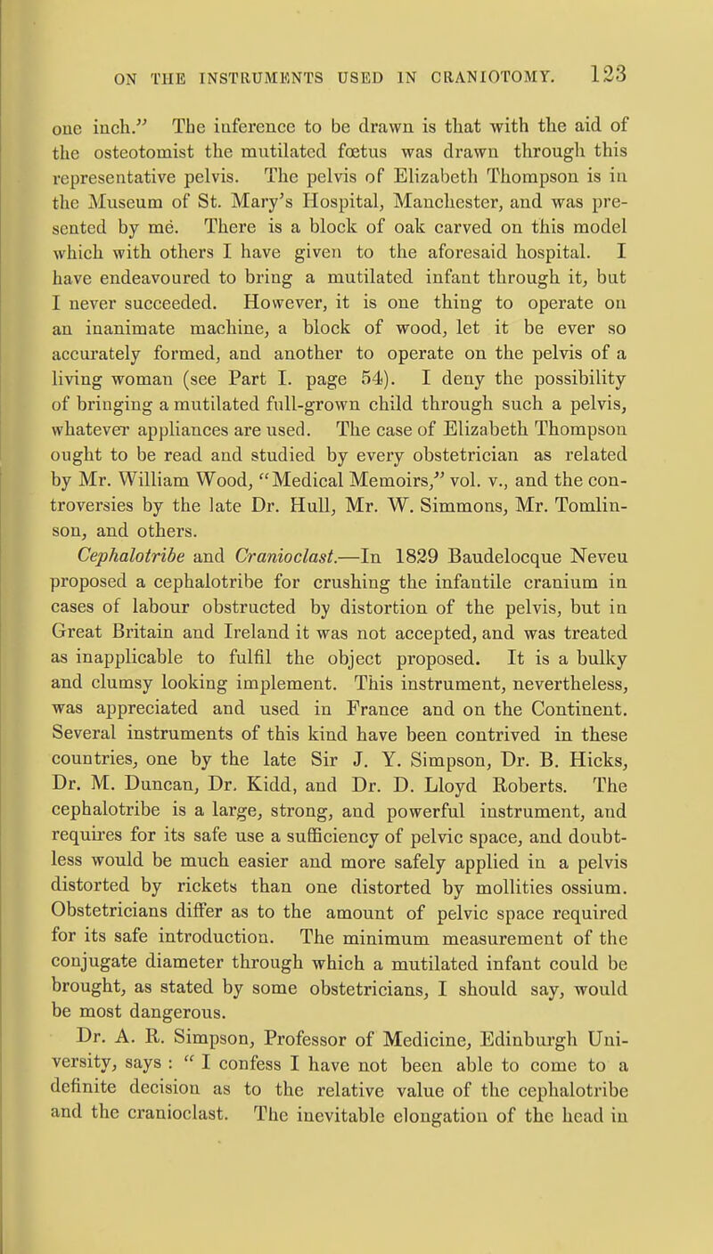 one inch. The inference to be drawn is that with the aid of the osteotomist the mutilated foetus was drawn through this representative pelvis. The pelvis of Elizabeth Thompson is in the Museum of St. Mary's Hospital, Manchester, and was pre- sented by me. There is a block of oak carved on this model which with others I have given to the aforesaid hospital. I have endeavoured to bring a mutilated infant through it, but I never succeeded. However, it is one thing to operate on an inanimate machine, a block of wood, let it be ever so accurately formed, and another to operate on the pelvis of a living woman (see Part I. page 54). I deny the possibility of bringing a mutilated full-grown child through such a pelvis, whatever appliances are used. The case of Elizabeth Thompson ought to be read and studied by every obstetrician as related by Mr. William Wood, Medical Memoirs/' vol. v., and the con- troversies by the late Dr. Hull, Mr. W. Simmons, Mr. Tomlin- son, and others. Cephalotribe and Cranioclast.—In 1829 Baudelocque Neveu proposed a cephalotribe for crushing the infantile cranium in cases of labour obstructed by distortion of the pelvis, but in Great Britain and Ireland it was not accepted, and was treated as inapplicable to fulfil the object proposed. It is a bulky and clumsy looking implement. This instrument, nevertheless, was appreciated and used in France and on the Continent. Several instruments of this kind have been contrived in these countries, one by the late Sir J. Y. Simpson, Dr. B. Hicks, Dr. M. Duncan, Dr. Kidd, and Dr. D. Lloyd Roberts. The cephalotribe is a large, strong, and powerful instrument, and requires for its safe use a sufficiency of pelvic space, and doubt- less would be much easier and more safely applied in a pelvis distorted by rickets than one distorted by mollities ossium. Obstetricians differ as to the amount of pelvic space required for its safe introduction. The minimum measurement of the conjugate diameter through which a mutilated infant could be brought, as stated by some obstetricians, I should say, would be most dangerous. Dr. A. R. Simpson, Professor of Medicine, Edinburgh Uni- versity, says :  I confess I have not been able to come to a definite decision as to the relative value of the cephalotribe and the cranioclast. The inevitable elongation of the head in
