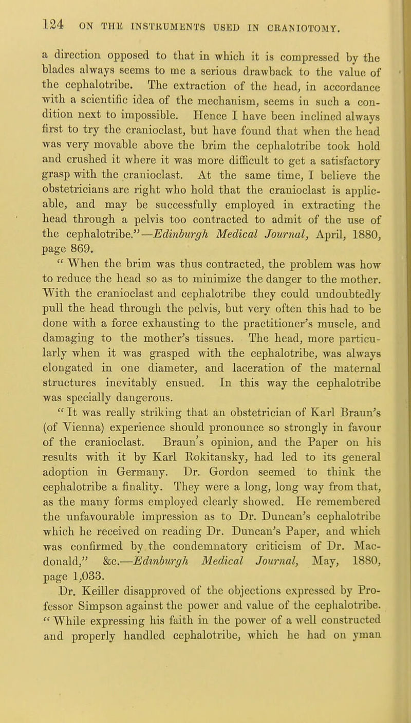 a direction opposed to that in which it is compressed by the blades always seems to me a serious drawback to the value of the cephalotribe. The extraction of the head, in accordance with a scientific idea of the mechanism, seems in such a con- dition next to impossible. Hence I have been inclined always first to try the cranioclast, but have found that when the head was very movable above the brim the cephalotribe took hold and crushed it where it was more difficult to get a satisfactory grasp with the cranioclast. At the same time, I believe the obstetricians are right who hold that the cranioclast is applic- able, and may be successfully employed in extracting the head through a pelvis too contracted to admit of the use of the cephalotribe.—Edinburgh Medical Journal, April, 1880, page 869.  When the brim was thus contracted, the problem was how to reduce the head so as to minimize the danger to the mother. With the cranioclast and cephalotribe they could undoubtedly pull the head through the pelvis, but very often this had to be done with a force exhausting to the practitioner's muscle, and damaging to the mother's tissues. The head, more particu- larly when it was grasped with the cephalotribe, was always elongated in one diameter, and laceration of the maternal structures inevitably ensued. In this way the cephalotribe was specially dangerous.  It was really striking that an obstetrician of Karl Braun's (of Vienna) experience should pronounce so strongly in favour of the cranioclast. Braun's opinion, and the Paper on his results with it by Karl Rokitansky, had led to its general adoption in Germany. Dr. Gordon seemed to think the cephalotribe a finality. They were a long, long way from that, as the many forms employed clearly showed. He remembered the unfavourable impression as to Dr. Duncan's cephalotribe which he received on reading Dr. Duncan's Paper, and which was confirmed by the condemnatory criticism of Dr. Mac- donald, &c.—Edinburgh Medical Journal, May, 1880, page 1,033. Dr. Keiller disapproved of the objections expressed by Pro- fessor Simpson against the power and value of the cephalotribe.  While expressing his faith in the power of a well constructed and properly handled cephalotribe, which he had on yman