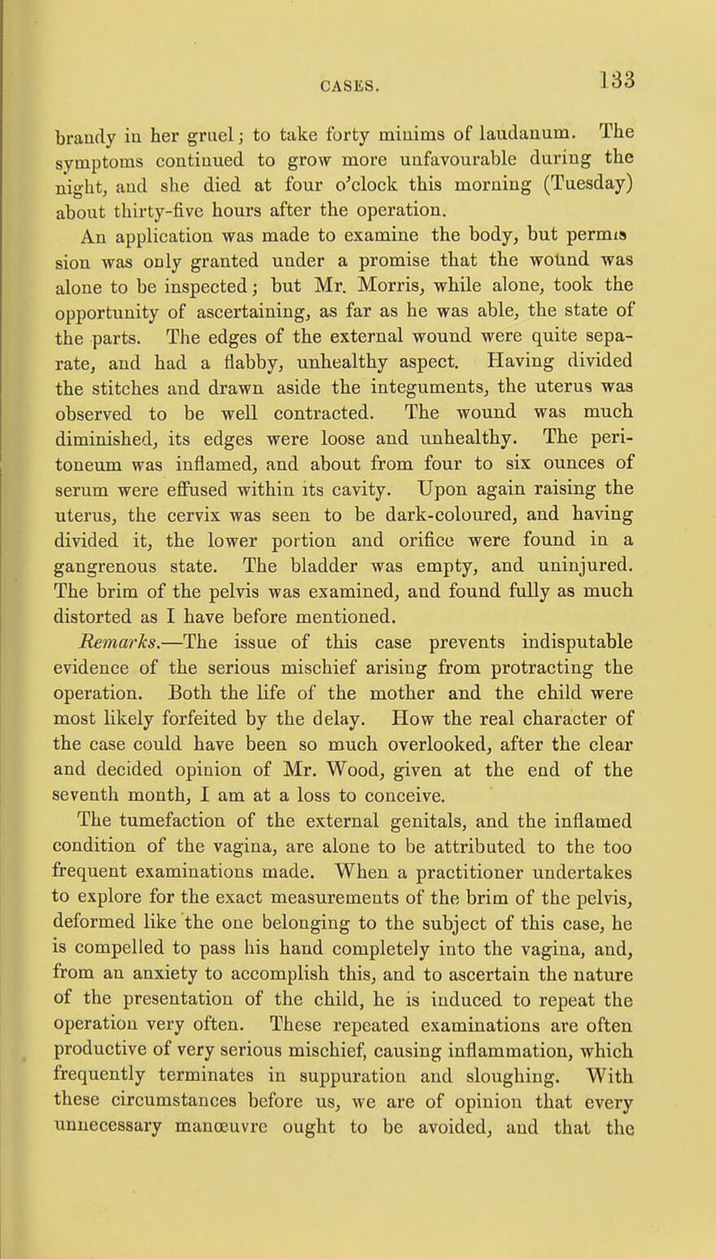 brandy in her gruel; to take forty minims of laudanum. The symptoms continued to grow more unfavourable during the night, and she died at four o'clock this morning (Tuesday) about thirty-five hours after the operation. An application was made to examine the body, but permia sion was only granted under a promise that the wound was alone to be inspected; but Mr. Morris, while alone, took the opportunity of ascertaining, as far as he was able, the state of the parts. The edges of the external wound were quite sepa- rate, and had a flabby, unhealthy aspect. Having divided the stitches and drawn aside the integuments, the uterus was observed to be well contracted. The wound was much diminished, its edges were loose and unhealthy. The peri- toneum was inflamed, and about from four to six ounces of serum were effused within its cavity. Upon again raising the uterus, the cervix was seen to be dark-coloured, and having divided it, the lower portion and orifice were found in a gangrenous state. The bladder was empty, and uninjured. The brim of the pelvis was examined, and found fully as much distorted as I have before mentioned. Remarks.—The issue of this case prevents indisputable evidence of the serious mischief arising from protracting the operation. Both the life of the mother and the child were most likely forfeited by the delay. How the real character of the case could have been so much overlooked, after the clear and decided opinion of Mr. Wood, given at the end of the seventh month, I am at a loss to conceive. The tumefaction of the external genitals, and the inflamed condition of the vagina, are alone to be attributed to the too frequent examinations made. When a practitioner undertakes to explore for the exact measurements of the brim of the pelvis, deformed like the one belonging to the subject of this case, he is compelled to pass his hand completely into the vagina, and, from an anxiety to accomplish this, and to ascertain the nature of the presentation of the child, he is induced to repeat the operation very often. These repeated examinations are often productive of very serious mischief, causing inflammation, which frequently terminates in suppuration and sloughing. With these circumstances before us, we are of opinion that every unnecessary manoeuvre ought to be avoided, and that the