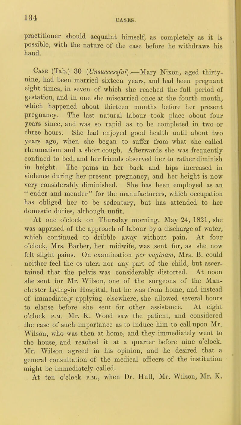 CASES. practitioner should acquaint himself, as completely as it is possible, with the nature of the case before he withdraws his hand. Case (Tab.) 30 {Unsuccessful).—Mary Nixon, aged thirty- nine, had been married sixteen years, and had been pregnant eight times, in seven of which she reached the full period of gestation, and in one she miscarried once at the fourth month, which happened about thirteen months before her present pregnancy. The last natural labour took place about four years since, and was so rapid as to be completed in two or three hours. She had enjoyed good health until about two years ago, when she began to suffer from what she called rheumatism and a short cough. Afterwards she was frequently confined to bed, and her friends observed her to rather diminish in height. The pains in her back and hips increased in violence during her present pregnancy, and her height is now very considerably diminished. She has been employed as an  ender and mender for the manufacturers, which occupation has obliged her to be sedentary, but has attended to her domestic duties, although unfit. At one o'clock on Thursday morning, May 24, 1821, she was apprised of the approach of labour by a discharge of water, which continued to dribble away without pain. At four o'clock, Mrs. Barber, her midwife, was sent for, as she now felt sbght pains. On examination per vaginam, Mrs. B. could neither feel the os uteri nor any part of the child, but ascer- tained that the pelvis was considerably distorted. At noon she sent for Mr. Wilson, one of the surgeons of the Man- chester Lying-in Hospital, but he was from home, and instead of immediately applying elsewhere, she allowed several hours to elapse before she sent for other assistance. At eight o'clock p.m. Mr. K. Wood saw the patient, and considered the case of such importance as to induce him to call upon Mr. Wilson, who was then at home, and they immediately went to the house, and reached it at a quarter before nine o'clock. Mr. Wilson agreed in his opinion, and he desired that a general consultation of the medical officers of the iustitution might be immediately called. At ten o'clock p.m., when Dr. Hull, Mr. Wilson, Mr. K.