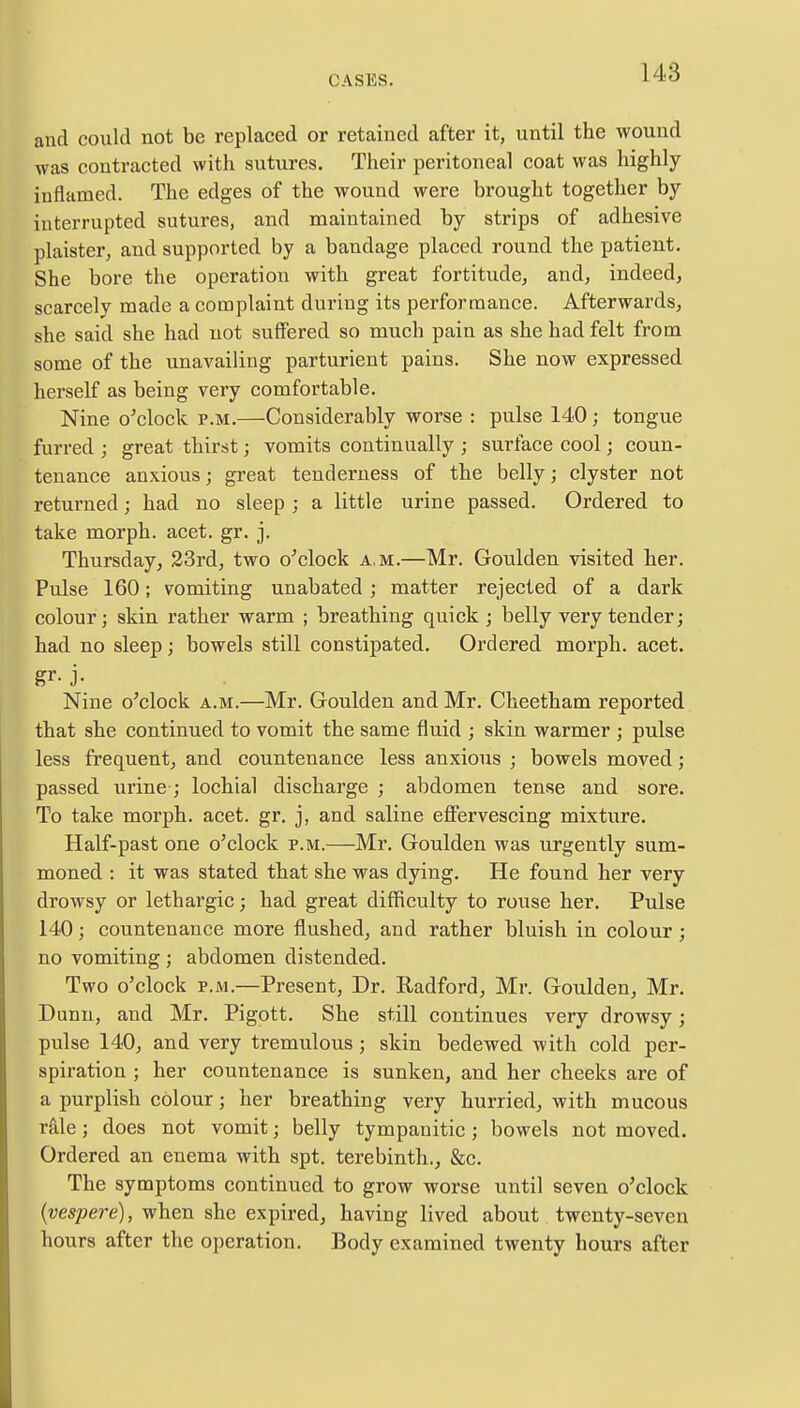 and could not be replaced or retained after it, until the wound was contracted with sutures. Their peritoneal coat was highly inflamed. The edges of the wound were brought together by interrupted sutures, and maintained by strips of adhesive plaister, and supported by a bandage placed round the patient. She bore the operation with great fortitude, and, indeed, scarcely made a complaint during its performance. Afterwards, she said she had not suffered so much pain as she had felt from some of the unavailing parturient pains. She now expressed herself as being very comfortable. Nine o'clock p.m.—Considerably worse : pulse 140; tongue furred ; great thirst; vomits continually ; surface cool; coun- tenance anxious; great tenderness of the belly; clyster not returned; had no sleep ; a little urine passed. Ordered to take morph. acet. gr. j. Thursday, 23rd, two o'clock a.m.—Mr. Goulden visited her. Pulse 160; vomiting unabated; matter rejected of a dark colour; skin rather warm ; breathing quick ; belly very tender; had no sleep; bowels still constipated. Ordered morph. acet. Nine o'clock a.m.—Mr. Goulden and Mr. Cheetham reported that she continued to vomit the same fluid ; skin warmer ; pulse less frequent, and countenance less anxious ; bowels moved; passed urine; lochial discharge ; abdomen tense and sore. To take morph. acet. gr. j, and saline effervescing mixture. Half-past one o'clock p.m.—Mr. Goulden was urgently sum- moned : it was stated that she was dying. He found her very drowsy or lethargic; had great difficulty to rouse her. Pulse 140; countenance more flushed, and rather bluish in colour ; no vomiting ; abdomen distended. Two o'clock p.m.—Present, Dr. Radford, Mr. Goulden, Mr. Dunn, and Mr. Pigott. She still continues very drowsy; pulse 140, and very tremulous; skin bedewed with cold per- spiration ; her countenance is sunken, and her cheeks are of a purplish colour; her breathing very hurried, with mucous rale; does not vomit; belly tympanitic; bowels not moved. Ordered an enema with spt. terebinth., &c. The symptoms continued to grow worse until seven o'clock (vespere), when she expired, having lived about twenty-seven hours after the operation. Body examined twenty hours after