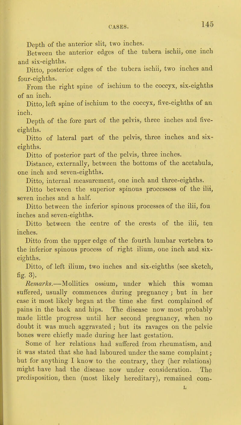 Depth of the anterior slit, two inches. Between the anterior edges of the tubera ischii, one inch and six-eighths. Ditto, posterior edges of the tubera ischii, two inches and four-eighths. From the right spine of ischium to the coccyx, six-eighths of an inch. Ditto, left spine of ischium to the coccyx, five-eighths of an inch. Depth of the fore part of the pelvis, three inches and five- eighths. Ditto of lateral part of the pelvis, three inches and six- eighths. Ditto of posterior part of the pelvis, three inches. Distance, externally, between the bottoms of the acetabula, one inch and seven-eighths. Ditto, internal measurement, one inch and three-eighths. Ditto between the superior spinous processess of the ilii, seven inches and a half. Ditto between the inferior spinous processes of the ilii, fou inches and seven-eighths. Ditto between the centre of the crests of the ilii, ten inches. Ditto from the upper edge of the fourth lumbar vertebra to the inferior spinous process of right ilium, one inch and six- eighths. Ditto, of left ilium, two inches and six-eighths (see sketch, fig. 3). Remarks.—Mollities ossium, under which this woman suffered, usually commences during pregnancy ; but in her case it most likely began at the time she first complained of pains in the back and hips. The disease now most probably made little progress until her second pregnancy, when no doubt it was much aggravated ; but its ravages on the pelvic bones were chiefly made during her last gestation. Some of her relations had suffered from rheumatism, and it was stated that she had laboured under the same complaint; but for anything I know to the contrary, they (her relations) might have had the disease now under consideration. The predisposition, then (most likely hereditary), remained com- L