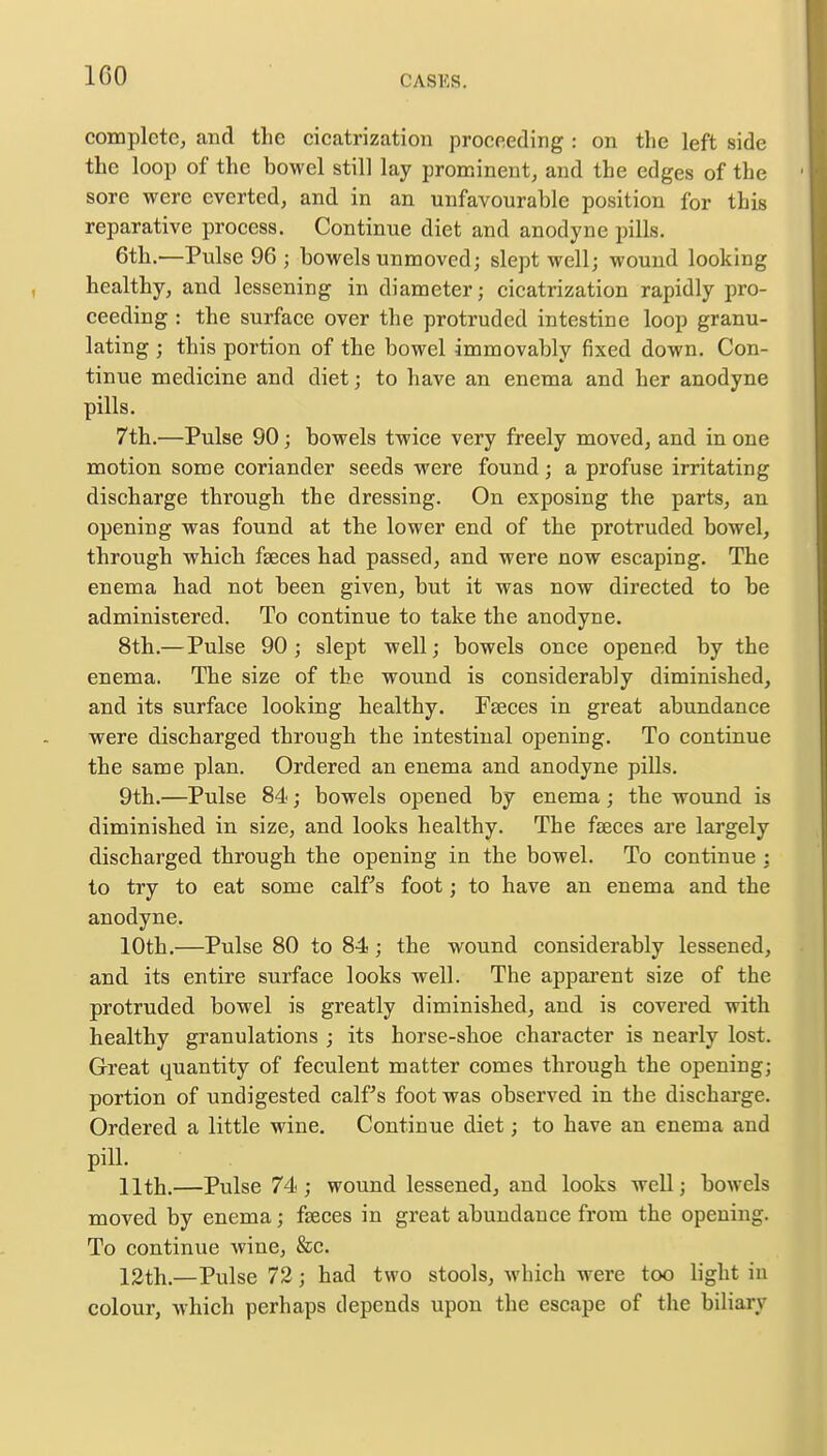 100 complete, and the cicatrization proceeding : on the left side the loop of the bowel still lay prominent, and the edges of the sore were everted, and in an unfavourable position for this reparative process. Continue diet and anodyne pills. 6th.—Pulse 96; bowels unmoved; slept well; wound looking healthy, and lessening in diameter; cicatrization rapidly pro- ceeding : the surface over the protruded intestine loop granu- lating ; this portion of the bowel immovably fixed down. Con- tinue medicine and diet; to have an enema and her anodyne pills. 7th.—Pulse 90; bowels twice very freely moved, and in one motion some coriander seeds were found; a profuse irritating discharge through the dressing. On exposing the parts, an opening was found at the lower end of the protruded bowel, through which faeces had passed, and were now escaping. The enema had not been given, but it was now directed to be administered. To continue to take the anodyne. 8th.—Pulse 90; slept well; bowels once opened by the enema. The size of the wound is considerably diminished, and its surface looking healthy. Faeces in great abundance were discharged through the intestinal opening. To continue the same plan. Ordered an enema and anodyne pills. 9th.—Pulse 84; bowels opened by enema; the wound is diminished in size, and looks healthy. The fasces are largely discharged through the opening in the bowel. To continue ; to try to eat some calf s foot; to have an enema and the anodyne. 10th.—Pulse 80 to 84; the wound considerably lessened, and its entire surface looks well. The apparent size of the protruded bowel is greatly diminished, and is covered with healthy granulations ; its horse-shoe character is nearly lost. Great quantity of feculent matter comes through the opening; portion of undigested calf s foot was observed in the discharge. Ordered a little wine. Continue diet; to have an enema and pill. 11th.—Pulse 74 ; wound lessened, and looks well; bowels moved by enema; fasces in great abundance from the opening. To continue wine, &c. 12th.—Pulse 72; had two stools, which were too light in colour, which perhaps depends upon the escape of the biliary