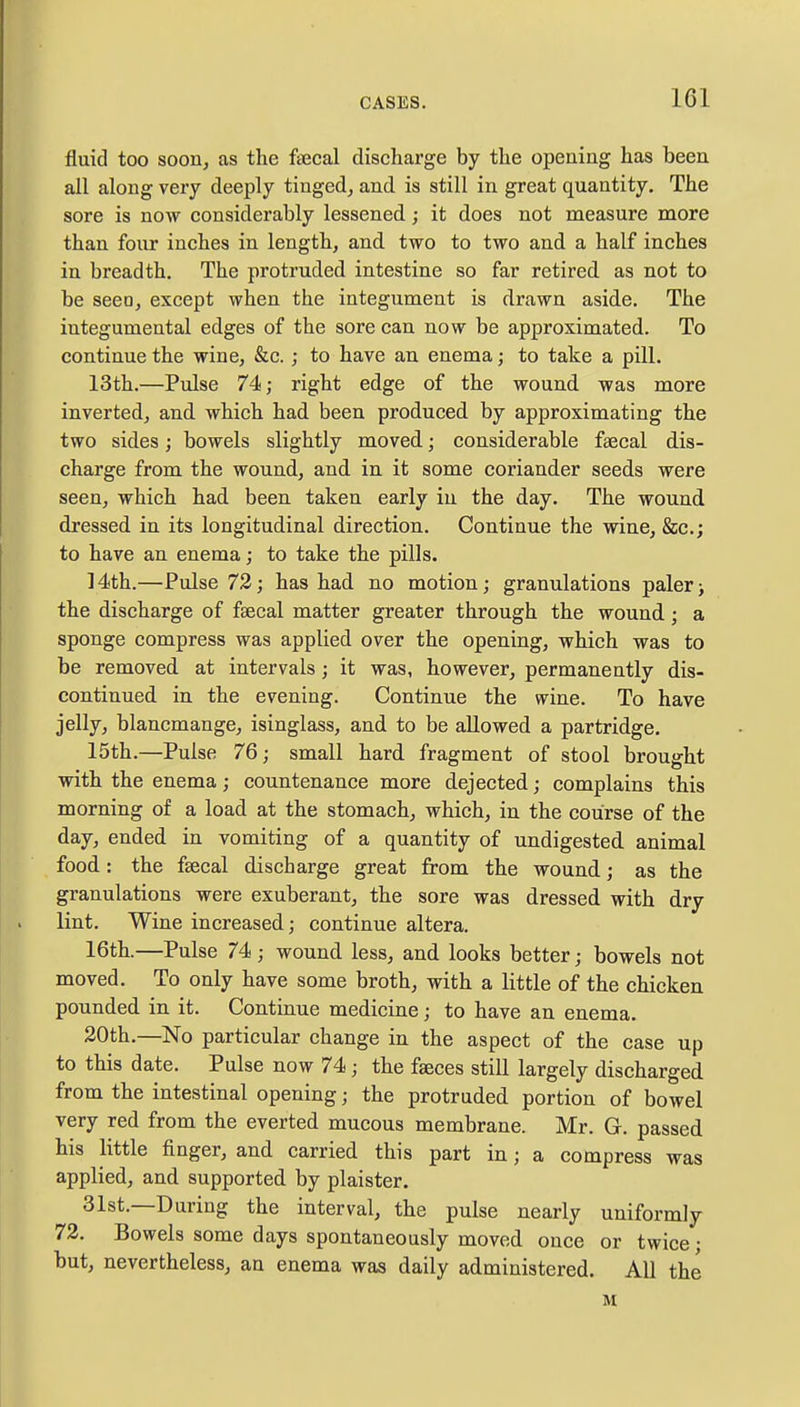 fluid too soon, as the faecal discharge by the opening has been all along very deeply tinged, and is still in great quantity. The sore is now considerably lessened; it does not measure more than four inches in length, and two to two and a half inches in breadth. The protruded intestine so far retired as not to be seeo, except when the integument is drawn aside. The iutegumental edges of the sore can now be approximated. To continue the wine, &c.; to have an enema; to take a pill. 13th.—Pulse 74; right edge of the wound was more inverted, and which had been produced by approximating the two sides; bowels slightly moved; considerable faecal dis- charge from the wound, and in it some coriander seeds were seen, which had been taken early in the day. The wound dressed in its longitudinal direction. Continue the wine, &c; to have an enema; to take the pills. 14th.—Pulse 72; has had no motion; granulations paler> the discharge of faecal matter greater through the wound; a sponge compress was applied over the opening, which was to be removed at intervals; it was, however, permanently dis- continued in the evening. Continue the wine. To have jelly, blancmange, isinglass, and to be allowed a partridge. 15th.—Pulse 76; small hard fragment of stool brought with the enema; countenance more dejected; complains this morning of a load at the stomach, which, in the course of the day, ended in vomiting of a quantity of undigested animal food: the faecal discharge great from the wound; as the granulations were exuberant, the sore was dressed with dry lint. Wine increased; continue altera. 16th.—Pulse 74 ; wound less, and looks better; bowels not moved. To only have some broth, with a little of the chicken pounded in it. Continue medicine; to have an enema. 20th.—No particular change in the aspect of the case up to this date. Pulse now 74; the faeces still largely discharged from the intestinal opening; the protruded portion of bowel very red from the everted mucous membrane. Mr. G. passed his little finger, and carried this part in; a compress was applied, and supported by plaister. 31st.—During the interval, the pulse nearly uniformly 72. Bowels some days spontaneously moved once or twice; but, nevertheless, an enema was daily administered. All the M