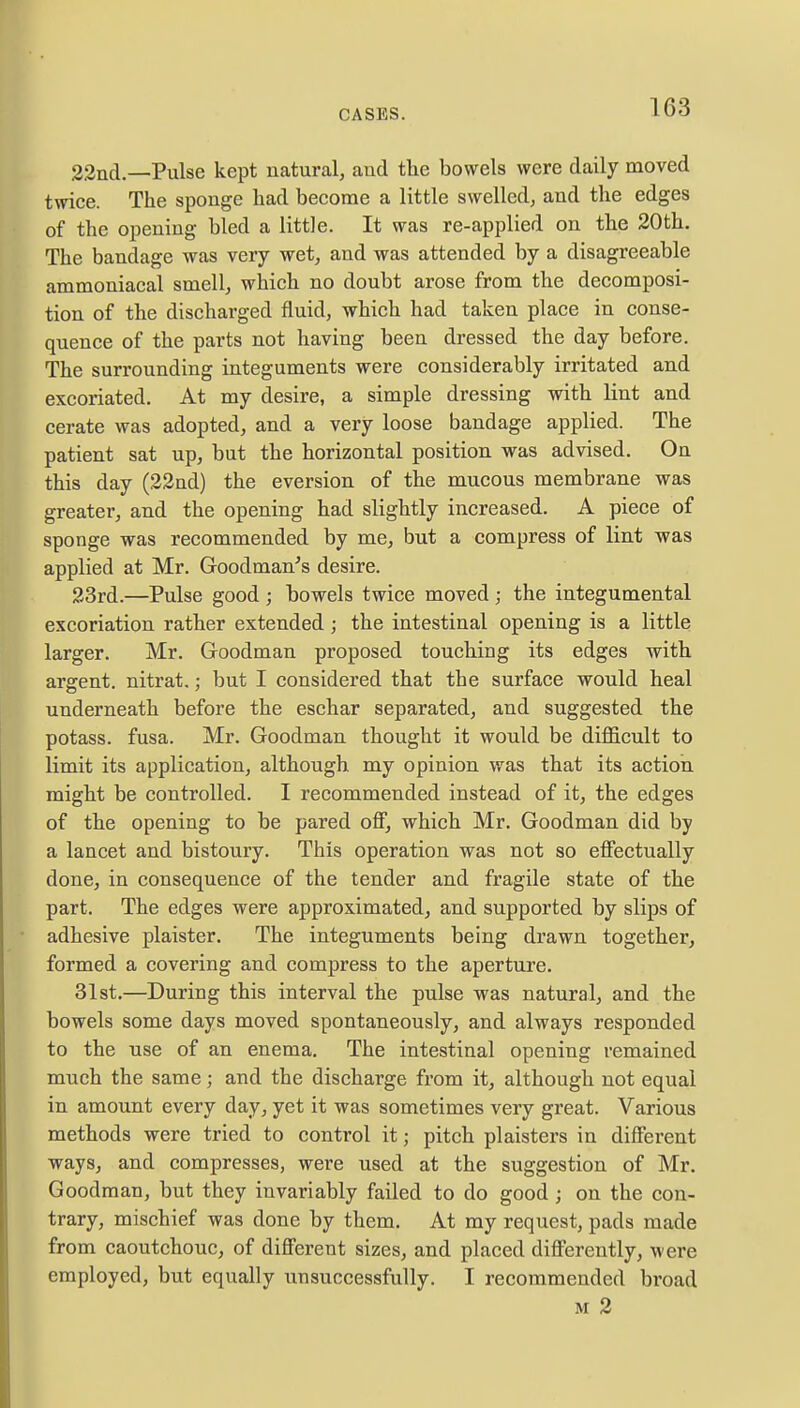 22nd.—Pulse kept natural, and the bowels were daily moved twice. The sponge had become a little swelled, and the edges of the opening bled a little. It was re-applied on the 20th. The bandage was very wet, and was attended by a disagreeable ammoniacal smell, which no doubt arose from the decomposi- tion of the discharged fluid, which had taken place in conse- quence of the parts not having been dressed the day before. The surrounding integuments were considerably irritated and excoriated. At my desire, a simple dressing with lint and cerate was adopted, and a very loose bandage applied. The patient sat up, but the horizontal position was advised. On this day (22nd) the eversion of the mucous membrane was greater, and the opening had slightly increased. A piece of sponge was recommended by me, but a compress of lint was applied at Mr. Goodman's desire. 23rd.—Pulse good ; bowels twice moved ; the integumental excoriation rather extended; the intestinal opening is a little larger. Mr. Goodman proposed touching its edges with argent, nitrat.; but I considered that the surface would heal underneath before the eschar separated, and suggested the potass, fusa. Mr. Goodman thought it would be difficult to limit its application, although my opinion was that its action might be controlled. I recommended instead of it, the edges of the opening to be pared off, which Mr. Goodman did by a lancet and bistoury. This operation was not so effectually done, in consequence of the tender and fragile state of the part. The edges were approximated, and supported by slips of adhesive plaister. The integuments being drawn together, formed a covering and compress to the aperture. 31st.—During this interval the pulse was natural, and the bowels some days moved spontaneously, and always responded to the use of an enema. The intestinal opening remained much the same; and the discharge from it, although not equal in amount every day, yet it was sometimes very great. Various methods were tried to control it j pitch plaisters in different ways, and compresses, were used at the suggestion of Mr. Goodman, but they invariably failed to do good; on the con- trary, mischief was done by them. At my request, pads made from caoutchouc, of different sizes, and placed differently, were employed, but equally unsuccessfully. I recommended broad m 2