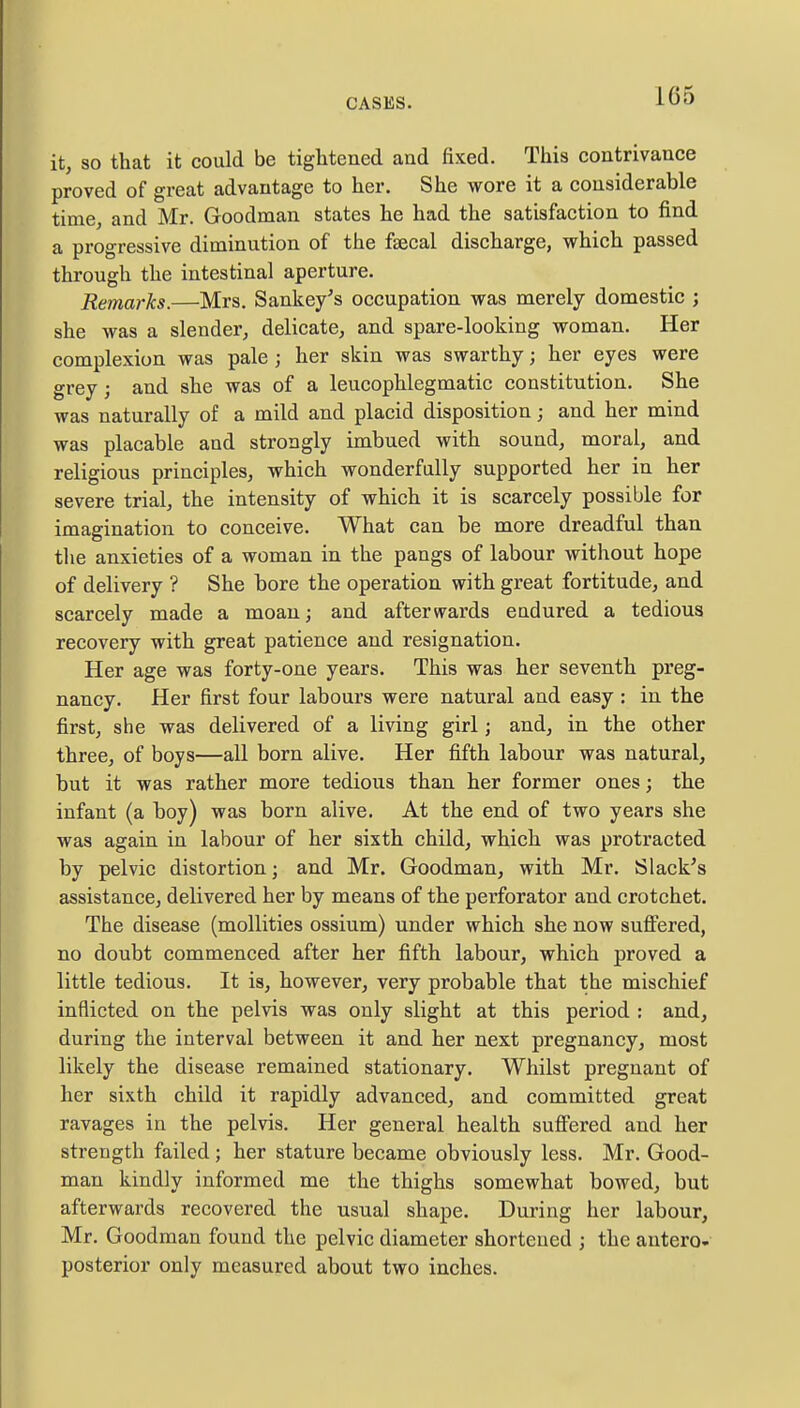 it, so that it could be tightened and fixed. This contrivance proved of great advantage to her. She wore it a considerable time, and Mr. Goodman states he had the satisfaction to find a progressive diminution of the faecal discharge, which passed through the intestinal aperture. Remarks.—Mrs. Sankey's occupation was merely domestic ; she was a slender, delicate, and spare-looking woman. Her complexion was pale j her skin was swarthy; her eyes were grey; and she was of a leucophlegmatic constitution. She was naturally of a mild and placid disposition; and her mind was placable and strongly imbued with sound, moral, and religious principles, which wonderfully supported her in her severe trial, the intensity of which it is scarcely possible for imagination to conceive. What can be more dreadful than the anxieties of a woman in the pangs of labour without hope of delivery ? She bore the operation with great fortitude, and scarcely made a moan; and afterwards endured a tedious recovery with great patience and resignation. Her age was forty-one years. This was her seventh preg- nancy. Her first four labours were natural and easy : in the first, she was delivered of a living girl; and, in the other three, of boys—all born alive. Her fifth labour was natural, but it was rather more tedious than her former ones; the infant (a boy) was born alive. At the end of two years she was again in labour of her sixth child, which was protracted by pelvic distortion j and Mr. Goodman, with Mr. Slack's assistance, delivered her by means of the perforator and crotchet. The disease (mollities ossium) under which she now suffered, no doubt commenced after her fifth labour, which proved a little tedious. It is, however, very probable that the mischief inflicted on the pelvis was only slight at this period : and, during the interval between it and her next pregnancy, most likely the disease remained stationary. Whilst pregnant of her sixth child it rapidly advanced, and committed great ravages in the pelvis. Her general health suffered and her strength failed; her stature became obviously less. Mr. Good- man kindly informed me the thighs somewhat bowed, but afterwards recovered the usual shape. During her labour, Mr. Goodman found the pelvic diameter shortened ; the antero- posterior only measured about two inches.