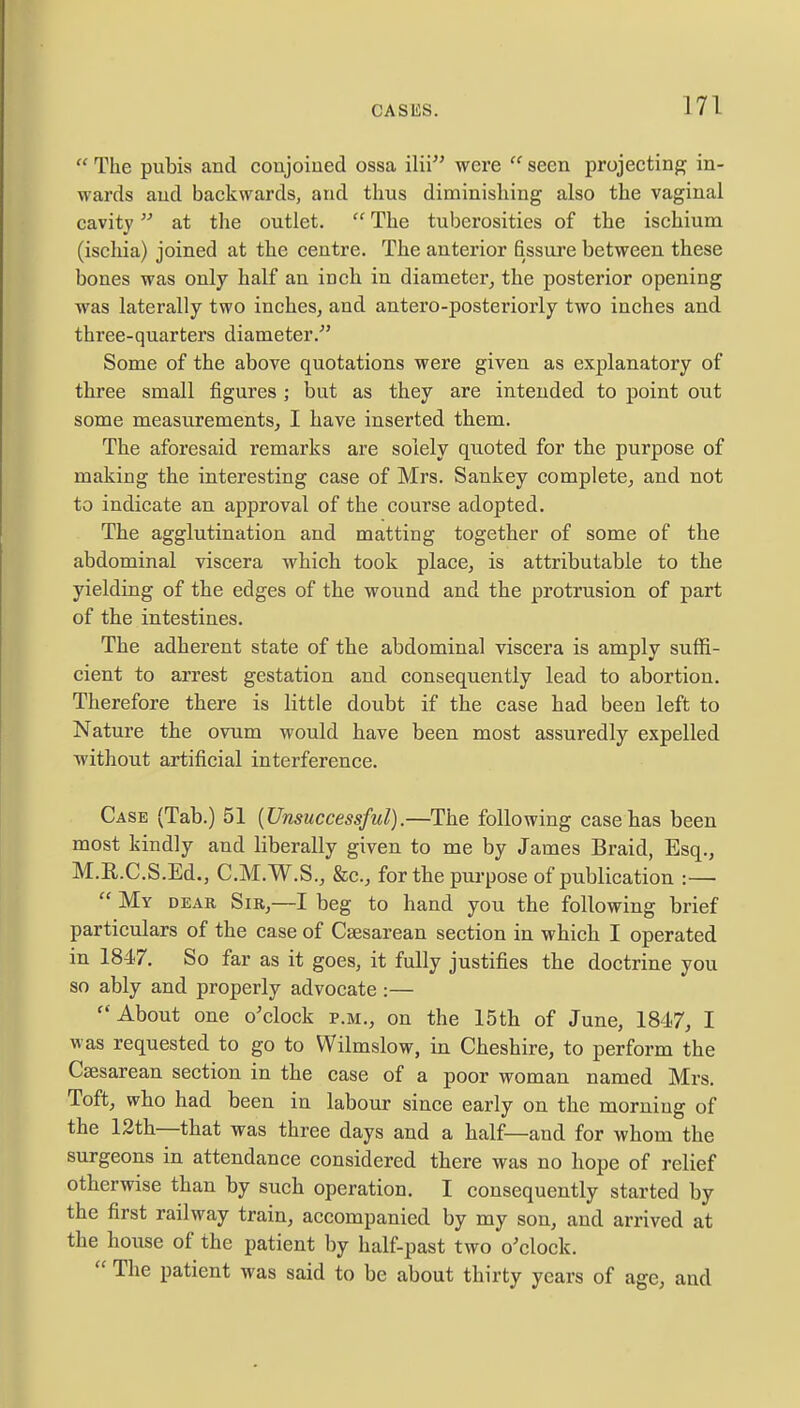  The pubis and conjoined ossa ilii were  seen projecting in- wards and backwards, and thus diminishing also the vaginal cavity at the outlet.  The tuberosities of the ischium (ischia) joined at the centre. The anterior fissure between these bones was only half an inch in diameter, the posterior opening was laterally two inches, and antero-posteriorly two inches and three-quarters diameter.' Some of the above quotations were given as explanatory of three small figures ; but as they are intended to point out some measurements, I have inserted them. The aforesaid remarks are solely quoted for the purpose of making the interesting case of Mrs. Sankey complete, and not to indicate an approval of the course adopted. The agglutination and matting together of some of the abdominal viscera which took place, is attributable to the yielding of the edges of the wound and the protrusion of part of the intestines. The adherent state of the abdominal viscera is amply suffi- cient to arrest gestation and consequently lead to abortion. Therefore there is little doubt if the case had been left to Nature the ovum would have been most assuredly expelled without artificial interference. Case (Tab.) 51 [Unsuccessful).—The following case has been most kindly and liberally given to me by James Braid, Esq., M.R.C.S.Ed., C.M.W.S., &c, for the purpose of publication :—  My dear Sir,—I beg to hand you the following brief particulars of the case of Csesarean section in which I operated in 1847. So far as it goes, it fully justifies the doctrine you so ably and properly advocate :—  About one o'clock p.m., on the 15th of June, 1847, I was requested to go to Wilmslow, in Cheshire, to perform the Csesarean section in the case of a poor woman named Mrs. Toft, who had been in labour since early on the morning of the 12th—that was three days and a half—and for whom the surgeons in attendance considered there was no hope of relief otherwise than by such operation. I consequently started by the first railway train, accompanied by my son, and arrived at the house of the patient by half-past two o'clock.  The patient was said to be about thirty years of age, and
