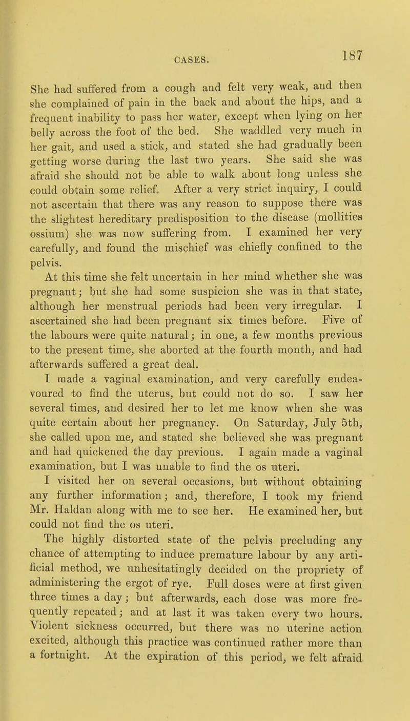 She had suffered from a cough and felt very weak, aud then she complained of pain in the back and about the hips, and a frequent inability to pass her water, except when lying on her belly across the foot of the bed. She waddled very much in her gait, and used a stick, and stated she had gradually been getting worse during the last two years. She said she was afraid she should not be able to walk about long unless she could obtain some relief. After a very strict inquiry, I could not ascertain that there was any reason to suppose there was the slightest hereditary predisposition to the disease (mollities ossium) she was now suffering from. I examined her very carefully, and found the mischief was chiefly confined to the pelvis. At this time she felt uncertain in her mind whether she was pregnant; but she had some suspicion she was in that state, although her menstrual periods had been very irregular. I ascertained she had been pregnant six times before. Five of the labours were quite natural; in one, a few months previous to the present time, she aborted at the fourth month, and had afterwards suffered a great deal. I made a vaginal examination, and very carefully endea- voured to find the uterus, but could not do so. I saw her several times, and desired her to let me know when she was quite certain about her pregnancy. On Saturday, July 5th, she called upon me, and stated she believed she was pregnant and had quickened the day previous. I again made a vaginal examination, but I was unable to find the os uteri. I visited her on several occasions, but without obtaining any further information; and, therefore, I took my friend Mr. Haldan along with me to see her. He examined her, but could not find the os uteri. The highly distorted state of the pelvis precluding any chance of attempting to induce premature labour by any arti- ficial method, we unhesitatingly decided on the propriety of administering the ergot of rye. Full doses were at first given three times a day; but afterwards, each close was more fre- quently repeated; and at last it was taken every two hours. Violent sickness occurred, but there was no uterine action excited, although this practice was continued rather more than a fortnight. At the expiration of this period, we felt afraid