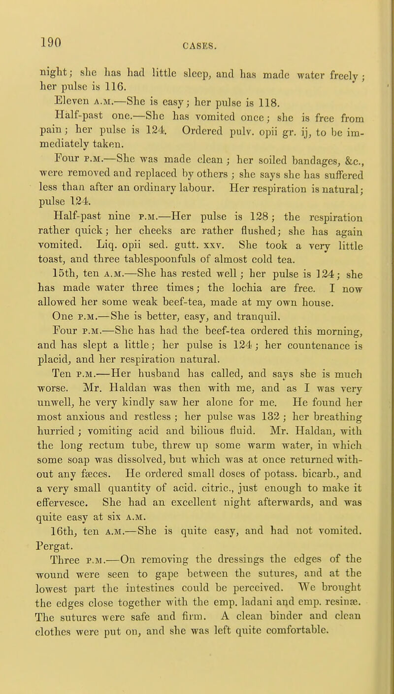 CASKS. night; she has had little sleep, and has made water freely j her pulse is 116. Eleven a.m.—She is easy; her pulse is 118. Half-past one.—She has vomited once; she is free from pain ; her pulse is 124. Ordered pulv. opii gr. ij, to be im- mediately taken. Four p.m.—She was made clean ; her soiled bandages, &c, were removed aud replaced by others ; she says she has suffered less than after an ordinary labour. Her respiration is natural; pulse 124. Half-past nine p.m.—Her pulse is 128; the respiration rather quick; her cheeks are rather flushed; she has again vomited. Liq. opii sed. gutt. xxv. She took a very little toast, and three tablespoonfuls of almost cold tea. 15th, ten a.m.—She has rested well; her pulse is 124; she has made water three times; the lochia are free. I now allowed her some weak beef-tea, made at my own house. One p.m.—She is better, easy, and tranquil. Four p.m.—She has had the beef-tea ordered this morning, and has slept a little; her pulse is 124; her countenance is placid, and her respiration natural. Ten p.m.—Her husband has called, and savs she is much worse. Mr. Haldan was then with me, and as I was very unwell, he very kindly saw her alone for me. He found her most anxious and restless ; her pulse was 132; her breathing hurried ; vomiting acid and bilious fluid. Mr. Haldan, with the long rectum tube, threw up some warm water, in which some soap was dissolved, but which was at once returned with- out any fseces. He ordered small doses of potass, bicarb., and a very small quantity of acid, citric, just enough to make it effervesce. She had an excellent night afterwards, and was quite easy at six a.m. 16th, ten a.m.—She is quite easy, and had not vomited. Pergat. Three p.m.—On removing the dressings the edges of the wound were seen to gape between the sutures, and at the lowest part the intestines could be perceived. Wc brought the edges close together with the emp. ladani and emp. resinae. The sutures were safe and firm. A clean binder and clean clothes were put on, and she was left quite comfortable.