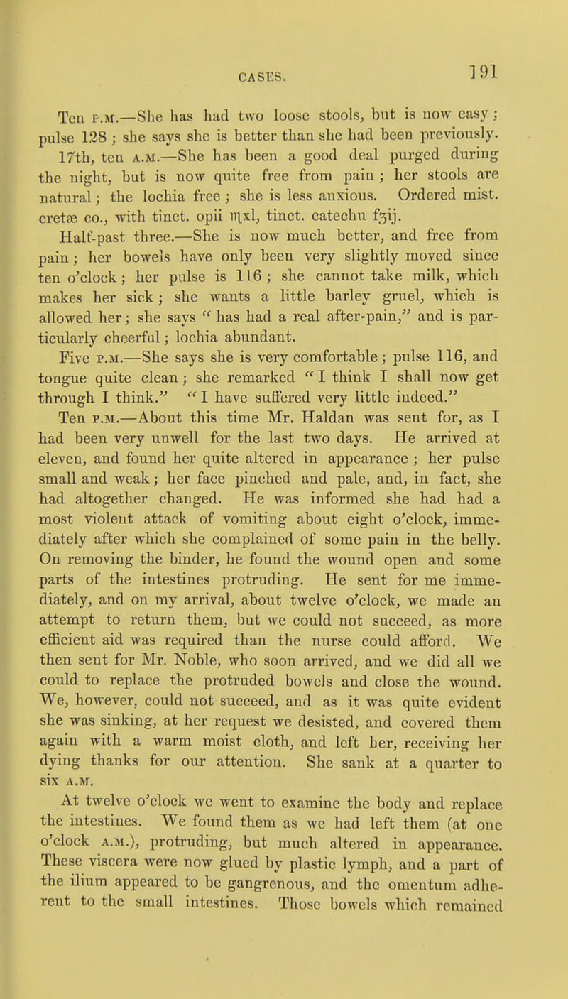 Ten p.m.—She has had two loose stools, but is now easy; pulse 128 ; she says she is better than she had been previously. 17th, ten a.m.—She has been a good deal purged during the night, but is now quite free from pain ; her stools are natural j the lochia free ; she is less anxious. Ordered mist, cretee co., with tinct. opii nixl, tinct. catechu f3ij. Half-past three.—She is now much better, and free from pain; her bowels have only been very slightly moved since ten o'clock ; her pulse is 116; she cannot take milk, which makes her sick; she wants a little barley gruel, which is allowed her; she says  has had a real after-pain, and is par- ticularly cheerful; lochia abundant. Five p.m.—She says she is very comfortable; pulse 116, and tongue quite clean; she remarked  I think I shall now get through I think.  I have suffered very little indeed. Ten p.m.—About this time Mr. Haldan was sent for, as I had been very unwell for the last two days. He arrived at eleven, and found her quite altered in appearance ; her pulse small and weak; her face pinched and pale, and, in fact, she had altogether changed. He was informed she had had a most violent attack of vomiting about eight o'clock, imme- diately after which she complained of some pain in the belly. On removing the binder, he found the wound open and some parts of the intestines protruding. He sent for me imme- diately, and on my arrival, about twelve o'clock, we made an attempt to return them, but we could not succeed, as more efficient aid was required than the nurse could afford. We then sent for Mr. Noble, who soon arrived, and we did all we could to replace the protruded bowels and close the wound. We, however, could not succeed, and as it was quite evident she was sinking, at her request we desisted, and covered them again with a warm moist cloth, and left her, receiving her dying thanks for our attention. She sank at a quarter to six A.M. At twelve o'clock we went to examine the body and replace the intestines. We found them as we had left them (at one o'clock a.m.), protruding, but much altered in appearance. These viscera were now glued by plastic lymph, and a part of the ilium appeared to be gangrenous, and the omentum adhe- rent to the small intestines. Those bowels which remained