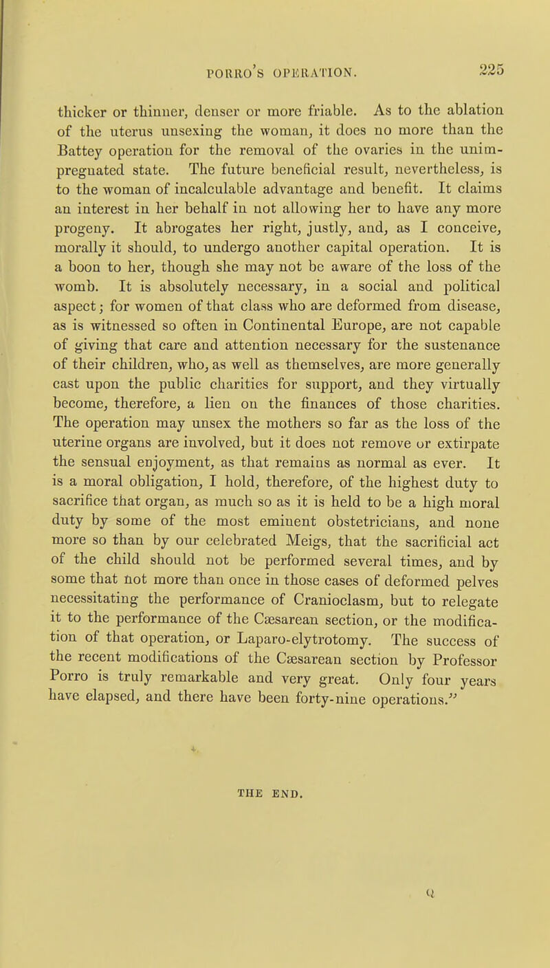 thicker or thinner, denser or more friable. As to the ablation of the uterus unsexing the woman, it does no more than the Battey operation for the removal of the ovaries in the unim- preguated state. The future beneficial result, nevertheless, is to the woman of incalculable advantage and benefit. It claims an interest in her behalf in not allowing her to have any more progeny. It abrogates her right, justly, and, as I conceive, morally it should, to undergo another capital operation. It is a boon to her, though she may not be aware of the loss of the womb. It is absolutely necessary, in a social and political aspect; for women of that class who are deformed from disease, as is witnessed so often in Continental Europe, are not capable of giving that care and attention necessary for the sustenance of their children, who, as well as themselves, are more generally cast upon the public charities for support, and they virtually become, therefore, a lien on the finances of those charities. The operation may unsex the mothers so far as the loss of the uterine organs are involved, but it does not remove or extirpate the sensual enjoyment, as that remains as normal as ever. It is a moral obligation, I hold, therefore, of the highest duty to sacrifice that organ, as much so as it is held to be a high moral duty by some of the most eminent obstetricians, and none more so than by our celebrated Meigs, that the sacrificial act of the child should not be performed several times, and by some that not more than once in those cases of deformed pelves necessitating the performance of Cranioclasm, but to relegate it to the performance of the Caesarean section, or the modifica- tion of that operation, or Laparo-elytrotomy. The success of the recent modifications of the Caesarean section by Professor Porro is truly remarkable and very great. Only four years have elapsed, and there have been forty-nine operations. 4- TIIE END.