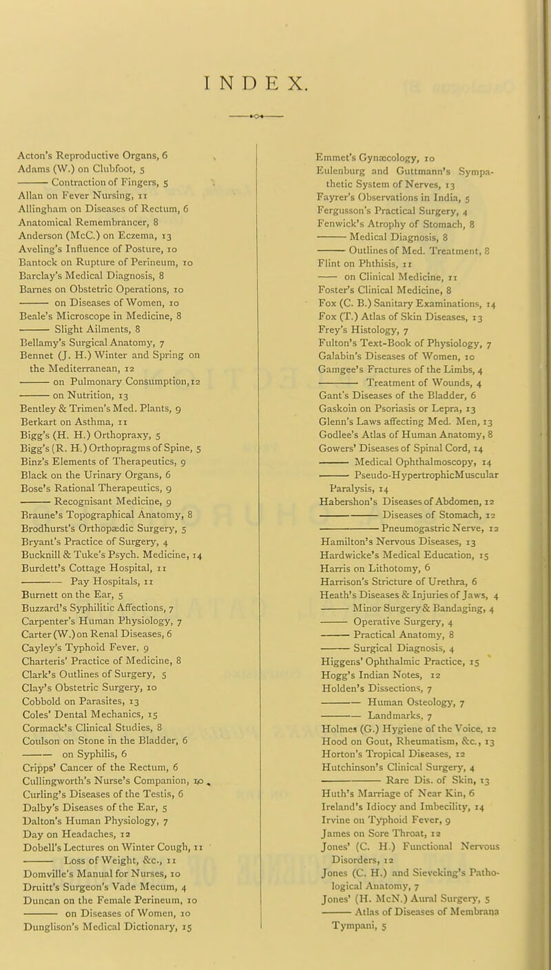 INDEX. Acton's Reproductive Organs, 6 Adams (\V.) on Clubfoot, 5 Contraction of Fingers, 5 Allan on Fever Nursing, 11 Allingham on Diseases of Rectum, 6 Anatomical Remembrancer, 8 Anderson (McC.) on Eczema, 13 Aveling's Influence of Posture, 10 Bantock on Rupture of Perineum, 10 Barclay's Medical Diagnosis, 8 Barnes on Obstetric Operations, 10 on Diseases of Women, 10 Beale's Microscope in Medicine, 8 Slight Ailments, 8 Bellamy's Surgical Anatomy, 7 Bennet (J. H.) Winter and Spring on the Mediterranean, 12 on Pulmonary Consumption, 12 on Nutrition, 13 Bentley & Trimen's Med. Plants, 9 Berkart on Asthma, 11 Bigg's (H. H.) Orthopraxy, 5 Bigg's (R. H.)Orthopragms of Spine, 5 Binz's Elements of Therapeutics, 9 Black on the Urinary Organs, 6 Bose's Rational Therapeutics, 9 Recognisant Medicine, 9 Braune's Topographical Anatomy, 8 Brodhurst's Orthopaedic Surgery, 5 Bryant's Practice of Surgery, 4 Bucknill & Tuke's Psych. Medicine, 14 Burdett's Cottage Hospital, 11 Pay Hospitals, 11 Burnett on the Ear, 5 Buzzard's Syphilitic Affections, 7 Carpenter's Human Physiology, 7 Carter (W.)on Renal Diseases, 6 Cayley's Typhoid Fever, 9 Charteris' Practice of Medicine, 8 Clark's Outlines of Surgery, 5 Clay's Obstetric Surgery, 10 Cobbold on Parasites, 13 Coles' Dental Mechanics, 15 Cormack's Clinical Studies, 8 Coulson on Stone in the Bladder, 6 on Syphilis, 6 Cripps' Cancer of the Rectum, 6 Cullingworth's Nurse's Companion, ip . Curling's Diseases of the Testis, 6 Dalby's Diseases of the Ear, 5 Dalton's Human Physiology, 7 Day on Headaches, 12 Dobell's Lectures on Winter Cough, n Loss of Weight, &c, 11 Domville's Manual for Nurses, 10 Druitt's Surgeon's Vade Mecum, 4 Duncan on the Female Perineum, 10 on Diseases of Women, 10 Dunglison's Medical Dictionary, 15 Emmet's Gynaecology, 10 Eulenburg and Guttmann's Sympa- thetic System of Nerves, 13 Fayrer's Observations in India, 5 Fergusson's Practical Surgery, 4 Fenwick's Atrophy of Stomach, 8 Medical Diagnosis, 8 Outlines of Med. Treatment, 8 Flint on Phthisis, 11 on Clinical Medicine, 11 Foster's Clinical Medicine, 8 Fox (C. B.) Sanitary Examinations, 14 Fox (T.) Atlas of Skin Diseases, 13 Frey's Histology, 7 Fulton's Text-Book of Physiology, 7 Galabin's Diseases of Women, 10 Gamgee's Fractures of the Limbs, 4 Treatment of Wounds, 4 Gant's Diseases of the Bladder, 6 Gaskoin on Psoriasis or Lepra, 13 Glenn's Laws affecting Med. Men, 13 Godlee's Atlas of Human Anatomy, 8 Gowers' Diseases of Spinal Cord, 14 Medical Ophthalmoscopy, 14 Pseudo-HypertrophicMuscular Paralysis, 14 Habershon's Diseases of Abdomen, 12 Diseases of Stomach, 12 Pneumogastric Nerve, 12 Hamilton's Nervous Diseases, 13 Hardwicke's Medical Education, 15 Harris on Lithotomy, 6 Harrison's Stricture of Urethra, 6 Heath's Diseases & Injuries of Jaws, 4 Minor Surgery & Bandaging, 4 Operative Surgery, 4 Practical Anatomy, 8 Surgical Diagnosis, 4 Higgens'Ophthalmic Practice, 15 Hogg's Indian Notes, 12 Holden's Dissections, 7 Human Osteology, 7 Landmarks. 7 Holmes (G.) Hygiene of the Voice, 12 Hood on Gout, Rheumatism, &c, 13 Horton's Tropical Diseases, 12 Hutchinson's Clinical Surgery, 4 Rare Dis. of Skin, 13 Huth's Marriage of Near Kin, 6 Ireland's Idiocy and Imbecility, 14 Irvine on Typhoid Fever, 9 James on Sore Throat, 12 Jones' (C. H.) Functional Nervous Disorders, 12 Jones (C. H.) and Sievcking's Patho- logical Anatomy, 7 Jones' (H. McN.) Aural Surgery, 5 Atlas of Diseases of Mcmbrana Tympani, 5