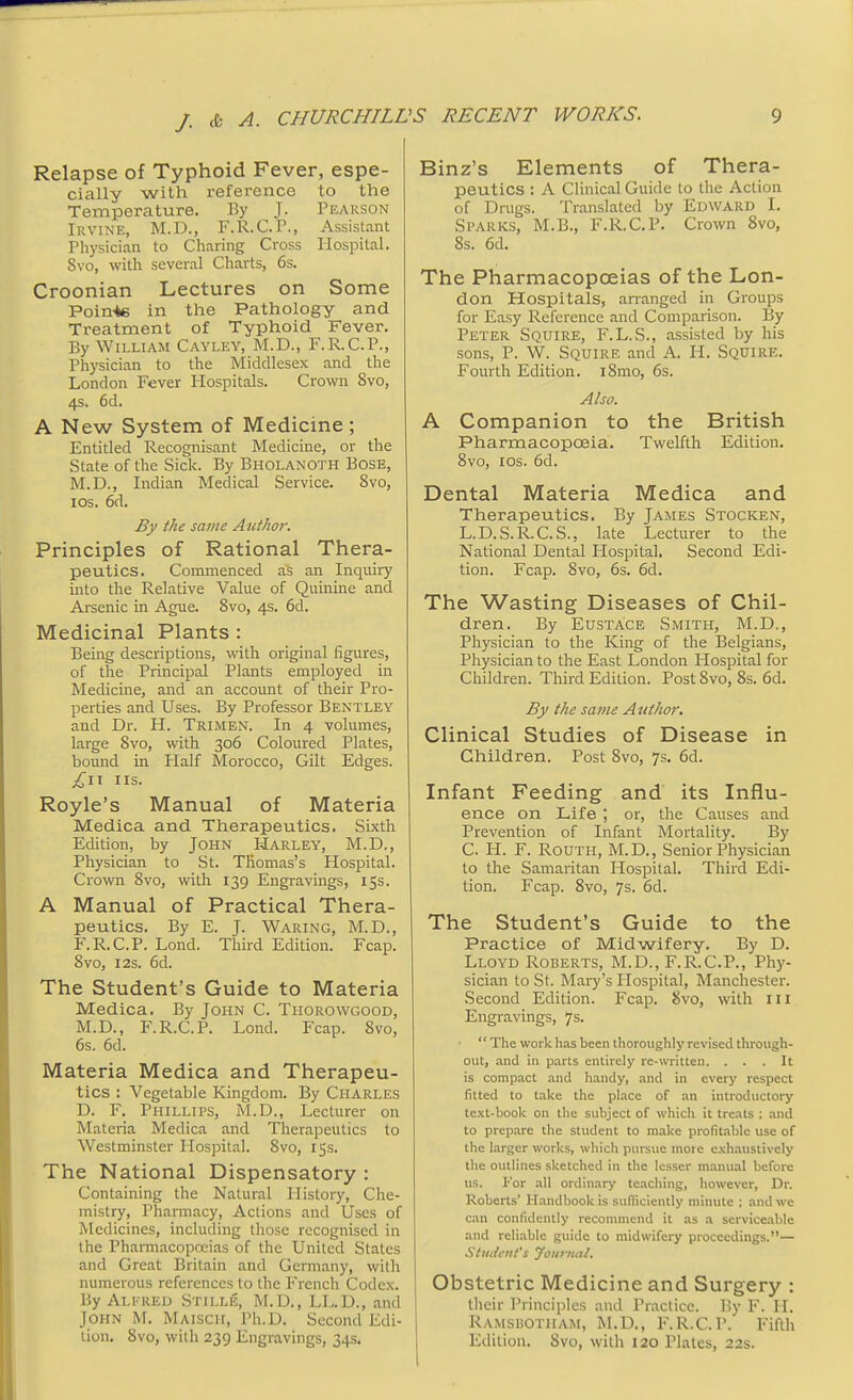 Relapse of Typhoid Fever, espe- cially with reference to the Temperature. By J. Pearson Irvine, M.D., F.R.C.P., Assistant Physician to Charing Cross Hospital. 8vo, with several Charts, 6s. Croonian Lectures on Some Poin+e in the Pathology and Treatment of Typhoid Fever. By William Cayley, M.D., F.R.C.P., Physician to the Middlesex and the London Fever Hospitals. Crown 8vo, 4s. 6d. A New System of Medicine ; Entitled Recognisant Medicine, or the State of the Sick. By Bholanoth Bose, M.D., Indian Medical Service. 8vo, 10s. 6d. By the same Author. Principles of Rational Thera- peutics. Commenced as an Inquiry into the Relative Value of Quinine and Arsenic in Ague. 8vo, 4s. 6d. Medicinal Plants : Being descriptions, with original figures, of the Principal Plants employed in Medicine, and an account of their Pro- perties and Uses. By Professor Bentley and Dr. H. Trimen. In 4 volumes, large 8vo, with 306 Coloured Plates, bound in Half Morocco, Gilt Edges. £11 lis. Royle's Manual of Materia Medica and Therapeutics. Sixth Edition, by John Harley, M.D., Physician to St. Thomas's Hospital. Crown 8vo, with 139 Engravings, 15s. A Manual of Practical Thera- peutics. By E. J. Waring, M.D., F.R.C.P. Lond. Third Edition. Fcap. 8vo, 12s. 6d. The Student's Guide to Materia Medica. By John C. Thorowgood, M.D., F.R.C.P. Lond. Fcap. 8vo, 6s. 6d. Materia Medica and Therapeu- tics : Vegetable Kingdom. By Charles D. F. Phillips, M.D., Lecturer on Materia Medica and Therapeutics to Westminster Hospital. 8vo, 15s. The National Dispensatory : Containing the Natural History, Che- mistry, Pharmacy, Actions and Uses of Medicines, including those recognised in the Pharmacopoeias of the United States and Great Britain and Germany, with numerous references to the French Codex. ByAlkred Stille, M.D., LL.D., and John M. Maisch, Ph.D. Second Edi- tion. 8vo, with 239 Engravings, 34s. Binz's Elements of Thera- peutics : A Clinical Guide to the Action of Drugs. Translated by Edward I. Sparks, M.B., F.R.C.P. Crown 8vo, 8s. 6d. The Pharmacopoeias of the Lon- don Hospitals, arranged in Groups for Easy Reference and Comparison. By Peter Squire, F.L.S., assisted by his sons, P. W. Squire and A. H. Squire. Fourth Edition. i8mo, 6s. Also. A Companion to the British Pharmacopoeia. Twelfth Edition. 8vo, 10s. 6d. Dental Materia Medica and Therapeutics. By James Stocken, L.D.S.R.C.S., late Lecturer to the National Dental Hospital, Second Edi- tion. Fcap. 8vo, 6s. 6d. The Wasting Diseases of Chil- dren. By Eustace Smith, M.D., Physician to the King of the Belgians, Physician to the East London Hospital for Children. Third Edition. Post 8vo, 8s. 6d. By the same Author. Clinical Studies of Disease in Children. Post 8vo, 7s. 6d. Infant Feeding and its Influ- ence on Life ; or, the Causes and Prevention of Infant Mortality. By C. H. F. Routh, M.D., Senior Physician to the Samaritan Hospital. Third Edi- tion. Fcap. 8vo, 7s. 6d. The Student's Guide to the Practice of Midwifery. By D. Lloyd Roberts, M.D., F.R.C.P., Phy- sician to St. Mary's Hospital, Manchester. Second Edition. Fcap. 8vo, with ill Engravings, 7s.  The work has been thoroughly revised through- out, and in parts entirely re-written. . . .It is compact and handy, and in every respect fitted to take the place of an introductory text-book on the subject of which it treats ; and to prepare the student to make profitable use of the larger works, which pursue more exhaustively the outlines sketched in the lesser manual before us. Kor all ordinary teaching, however, Dr. Roberts' Handbook is sufficiently minute ; and we can confidently recommend it as a serviceable and reliable guide to midwifery proceedings.— Student's Journal. Obstetric Medicine and Surgery : their Principles and Practice. By F. H. Ramshotiiam, M.D., F.R.C.P. Fifth Edition. Svo, with 120 Plates, 22s.