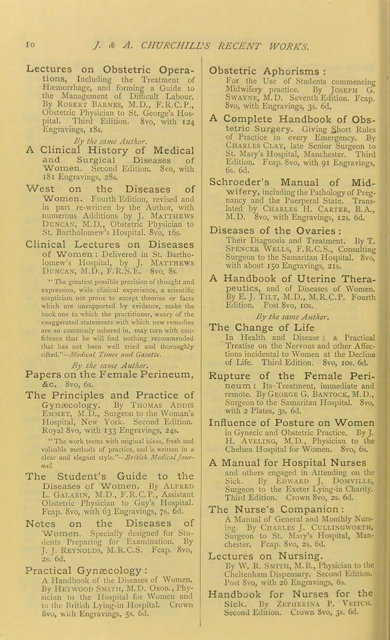 Lectures on Obstetric Opera- tions, Including the Treatment of Hemorrhage, and forming a Guide to the Management of Difficult Labour. By Robert Barnes, M.D., F.R.C.P., Obstetric Physician to St. George's Hos- pital. Third Edition. 8vo, with 124 Engravings, iSs. By the same Author, A Clinical History of Medical and Surgical Diseases of Women. Second Edition. 8vo, with 181 Engravings, 28s. West on the Diseases of Women. Fourth Edition, revised and in part re-written by the Author, with numerous Additions by J. Matthews Duncan', M.D., Obstetric Physician to St. Bartholomew's Hospital. 8vo, 16s. Clinical Lectures on Diseases of Women : Delivered in St. Bartho- lomew's Plospital, by J. Matthews Duncan, M.D., F.R.S.E. 8vo, 8s.  The greatest possible precision of thought and expression, wide clinical experience, a scientific scepticism not prone to accept theories or facts which are unsupported by evidence, make the book one to which the practitioner, weary of the exaggerated statements with which new remedies are so commonly ushered in, may turn with con- fidence that he will find nothing recommended that has not been well tried and thoroughly sifted.—Medical Times and Gazette. By the same Author. Papers on the Female Perineum, &c. Svo, 6s. The Principles and Practice of Gynaecology. By Thomas Addis Emmet, M.D., Surgeon to the Woman's Plospital, New York. Second Edition. Royal Svo, with 133 Engravings, 24s.  The work teems with original ideas, fresh and valuable methods of practice, and is written in a clear and elegant style.—British Medical Jour- nal. The Student's Guide to the Diseases of Women. By Alfred L. Gai.abin, M.D., F.R.C.P., Assistant Obstetric Physician to Guy's Plospital. Fcap. 8vo, with 63 Engravings, 7s. 6d. Notes on the Diseases of Women. Specially designed for Stu- dents Preparing for Examination. By J. J. Reynolds, M.R.C.S. Fcap. Svo, 2S. 6d. Practical Gynaecology : A Handbook of the Diseases of Women. By Hevwood Smith, M.D. Oxon., Phy- sician to the Hospital for Women and to the British Lying-in Hospital. Crown 8vo, with Engravings, 5s. 6d. Obstetric Aphorisms : Eor the Use of Students commencing Midwifery practice. By Joseph G. Swaynk, M.D. Seventh Edition. Fcap. 8vo, with Engravings, 3s. 6d. A Complete Handbook of Obs- tetric Surgery. Giving Short Rules of Practice in every Emergency. By Charles Clay, late Senior Surgeon to St. Mary's Hospital, Manchester. Third Edition. Fcap. 8vo, with 91 Engravings, 6s. 6d. Schroeder's Manual of Mid- wifery, including the Pathology of Preg- nancy and the Puerperal State. Trans- lated by Charles PI. Carter, B.A., M.D. 8vo, with Engravings, 12s. 6& Diseases of the Ovaries : Their Diagnosis and Treatment. By T. Spencer Wells, F.R.C.S., Consulting Surgeon to the Samaritan Hospital. Svo, with about 150 Engravings, 21s. A Handbook of Uterine Thera- peutics, and of Diseases of Women. By E.J. Tilt, M.D., M.R.C.P. Fourth Edition. Post 8vo, 10s. By the same Author. The Change of Life In Health and Disease : a Practical Treatise on the Nervous and other Affec- tions incidental to Women at the Decline of Life. Third Edition. 8vo, 10s. 6d. Rupture of the Female Peri- neum : Its Treatment, immediate and remote. By George G. Bantock, M.D., Surgeon to the Samaritan Hospital. 8vo, with 2 Plates, 3s. 6d. Influence of Posture on Women in Gynecic and Obstetric Practice. By J. H. Aveling, M.D., Physician to the Chelsea Hospital for Women. Svo, 6s. A Manual for Hospital Nurses and others engaged in Attending on th Sick. By Edward J. Domville, Surgeon to the Exeter Lying-in Charity. Third Edition. Crown Svo, 2s. 6d. The Nurse's Companion: A Manual of General and Monthly Nurs- ing. By Charles J. Cullingwort r Surgeon to St. Mary's Hospital, Man Chester. Fcap. Svo, 2s. 6d. Lectures on Nursing. By W. R. Smith, M.B., Physician to the Cheltenham Dispensary. Second Edition. Post Svo, with 26 Engravings, 6s. Handbook for Nurses for the Sick. By Zepherina P. Vkitch. Second Edition. Crown Svo, 3s. 6d.