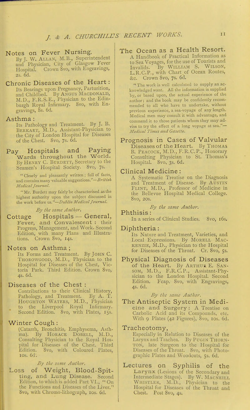 Notes on Fever Nursing. By J. W.Allan, M.B., Superintendent and Physician, City of Glasgow Fever Hospital. Crown 8vo, with Engravings, 2s. 6d. Chronic Diseases of the Heart: Its Bearings upon Pregnancy, Parturition, and Childbed. By Angus Macdonald, M.D., F.R.S.E., Physician to the Edin- burgh Royal Infirmary. 8vo, with En- gravings, Ss. 6d. Asthma : Its Pathology and Treatment. By J. B. Berkart, M.D., Assistant-Physician to the City of London Hospital for Diseases of the Chest. Svo, 7s. 6d. Pay Hospitals and Paying Wards throughout the World. By Henry C. Burdett, Secretary to the Seamen's Hospital Society. 8vo, 7s.  Clearly and pleasantly written ; full of facts, and contains many valuable suggestions.—British Medical Journal. Mr. Burdett may fairly be characterised as the highest authority upon the subject discussed in the work before us.—Dublin Medical Journal. By the same Author. Cottage Hospitals — General, Fever, and Convalescent : their Progress, Management, and Work. Second Edition, with many Plans and Illustra- tions. Crown Svo, 14s. Notes on Asthma ; Its Forms and Treatment. By John C. Thorowgood, M.D., Physician to the Hospital for Diseases of the Chest, Vic- toria Park. Third Edition. Crown Svo, 4s. 6d. Diseases of the Chest : Contributions to their Clinical History, Pathology, and Treatment. By A. T. Houghton Waters, M.D., Physician to the Liverpool Royal Infirmary. Second Edition. 8vo, with Plates, 15s. Winter Cough: (Catarrh, Bronchitis, Emphysema, Asth- ma). By Horace Dobell, M.D., Consulting Physician to the Royal Hos- pital for Discuses of the Chest. Third Edition. Svo, with Coloured Plates, 10s. (A: By the same Author. Loss of Weight, Blood-Spit- ting, and Lung Disease. Second Edition, to which is added Part VI.,  On the Functions and Diseases of the Liver. 8vo, with Chromo-lilhogiaph, 10s. 6d. The Ocean as a Health Resort. A Handbook of Practical Information as to Sea Voyages, for the use of Tourists and Invalids. By William S. Wilson, L.R.C.P., with Chart.of Ocean Routes, &c. Crown Svo, 7s. 6d.  The work is well calculated to supply an ac- knowledged want. All the information is supplied by, or based upon, the actual experience of the author; and the book may be confidently recom- mended to all who have to undertake, without previous experience, a sea-voyage of any length. Medical men may consult it with advantage, and commend it to those patients whom they may ad- vise to try the effect of a long voyage at sea.— Medical Times and Gazette. Prognosis in Cases of Valvular Diseases of the Heart. By Thomas B. Peacock, M.D., F.R.C.P., Honorary Consulting Physician to St. Thomas's Hospital. Svo, 3s. 6d. Clinical Medicine: A Systematic Treatise on the Diagnosis and Treatment of Disease. By Austin Flint, M.D., Professor of Medicine in the Bellevue Plospital Medical College. 8vo, 20s. By the same Author. Phthisis: In a series of Clinical Studies. 8vo, 16s. Diphtheria: Its Nature and Treatment, Varieties, and Local Expressions. By Morell Mac- kenzie, M.D., Physician to the Hospital for Diseases of the Throat. Cr. 8vo, 5s. Physical Diagnosis of Diseases of the Heart. By Arthur E. San- SOM, M.D., F.R.C.P., Assistant-Phy- sician to the London Hospital. Second Edition. Fcap. Svo, with Engravings, 4s. 6d. By the same Author. The Antiseptic System in Medi- cine and Surgery : A Treatise on Carbolic Acid and its Compounds, etc. With 9 Plates (42 Figures), Svo, 10s. 6d. Tracheotomy, Especially in Relation to Diseases of the Larynx and Trachea. By Pugin Thorn- ton, late Surgeon to the Hospital for Diseases of the Throat. Svo, with Photo- graphic Plates and Woodcuts, 5s. 6d. Lectures on Syphilis of the Larynx (Lesions of the Secondary and Intermediate Stages). By W. Macneill Whistler, M.D., Physician to the Hospital for Diseases of the Throat and Chest. Post Svo, 4s.