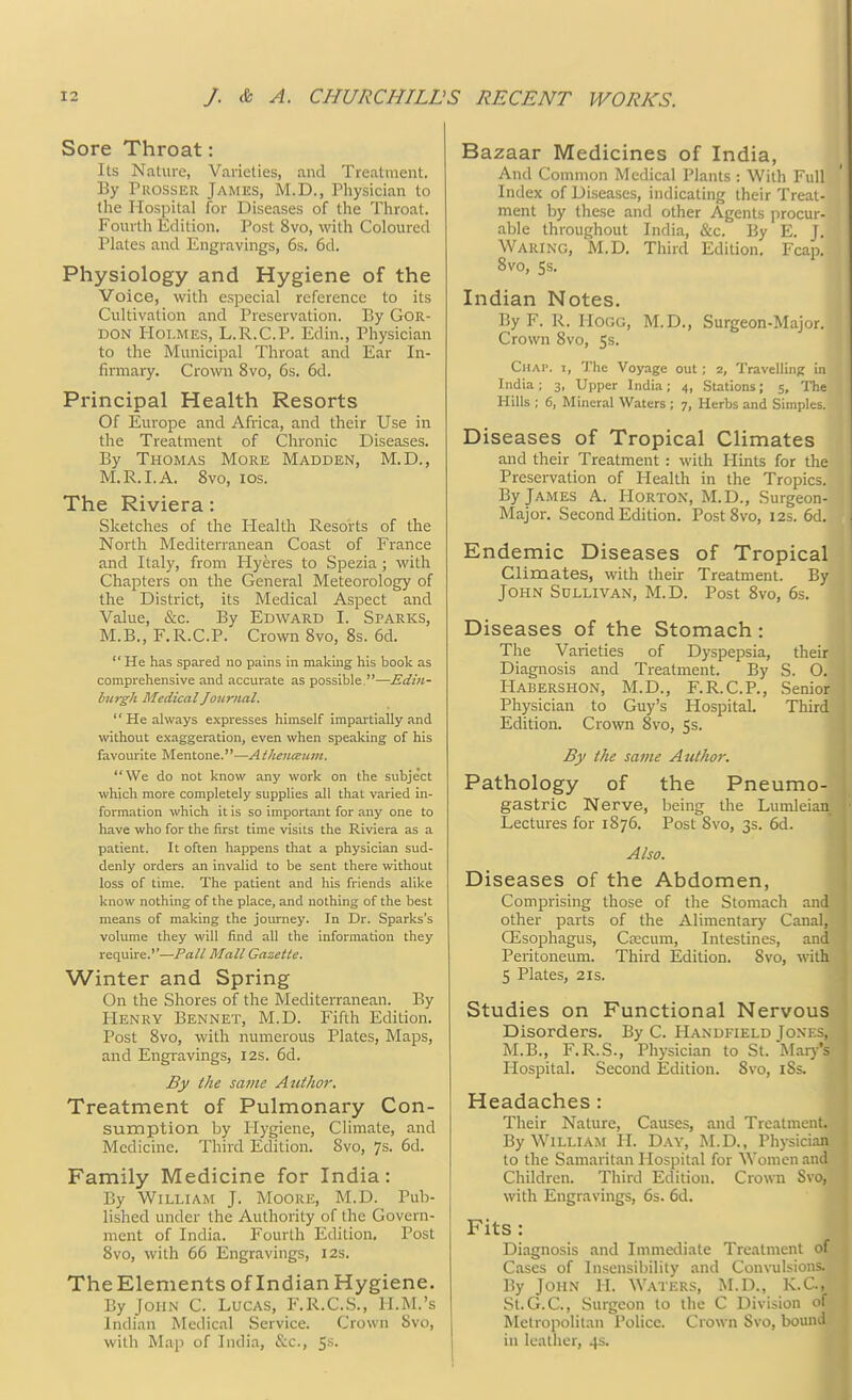Sore Throat: Its Nature, Varieties, and Treatment. By Prosser James, M.D., Physician to the Hospital for Diseases of the Throat. Fourth Edition. Post 8vo, with Coloured Plates and Engravings, 6s. 6d. Physiology and Hygiene of the Voice, with especial reference to its Cultivation and Preservation. By Gor- don Holmes, L.R.C.P. Edin., Physician to the Municipal Throat and Ear In- firmary. Crown 8vo, 6s. 6d. Principal Health Resorts Of Europe and Africa, and their Use in the Treatment of Chronic Diseases. By Thomas More Madden, M.D., M.R.I.A. 8vo, ios. The Riviera: Sketches of the Health Resorts of the North Mediterranean Coast of France and Italy, from Hyeres to Spezia ; with Chapters on the General Meteorology of the District, its Medical Aspect and Value, &c. By Edward I. Sparks, M.B., F.R.C.P. Crown 8vo, 8s. 6d. He has spared no pains in making his book as comprehensive and accurate as possible.—Edin- burgh Medical Journal. He always expresses himself impartially and without exaggeration, even when speaking of his favourite Mentone.—Athenceuiu. We do not know any work on the subject which more completely supplies all that varied in- formation which it is so important for any one to have who for the first time visits the Riviera as a patient. It often happens that a physician sud- denly orders an invalid to be sent there without loss of time. The patient and his friends alike know nothing of the place, and nothing of the best means of making the journey. In Dr. Sparks's volume they will find all the information they require.''—Pall Mall Gazette. Winter and Spring On the Shores of the Mediterranean. By Henry Bennet, M.D. Fifth Edition. Post 8vo, with numerous Plates, Maps, and Engravings, 12s. 6d. By the same Author. Treatment of Pulmonary Con- sumption by Hygiene, Climate, and Medicine. Third Edition. 8vo, 7s. 6d. Family Medicine for India: By William J. Moore, M.D. Pub- lished under the Authority of the Govern- ment of India. Fourth Edition. Post 8vo, with 66 Engravings, I2s. The Elements of Indian Hygiene. By John C. Lucas, F.R.C.S., II.M.'s Indian Medical Service. Crown Svo, with Map of India, &c, 5s- Bazaar Medicines of India, And Common Medical Plants : With Full Index of Diseases, indicating their Treat- ment by these and other Agents procur- able throughout India, &c. By E. J. Waring, M.D. Third Edition. Fcap. 8vo, 5s. Indian Notes. By F. R. Hogg, M.D., Surgeon-Major. Crown 8vo, 5s. CHAr. t, The Voyage out; 2, Travelling in India; 3, Upper India; 4, Stations; 5, The Hills ; 6, Mineral Waters ; 7, Herbs and Simples. Diseases of Tropical Climates and their Treatment: with Hints for the Preservation of Health in the Tropics. By James A. Horton, M.D., Surgeon- Major. Second Edition. Post 8vo, 12s. 6d. Endemic Diseases of Tropical Climates, with their Treatment. By] John Sullivan, M.D. Post 8vo, 6s. I Diseases of the Stomach : The Varieties of Dyspepsia, their Diagnosis and Treatment. By S. O. Habershon, M.D., F.R.C.P., Senior Physician to Guy's Hospital Third Edition. Crown 8vo, 5s. By the same Author. Pathology of the Pneumo- gastric Nerve, being the Lumleian Lectures for 1S76. Post Svo, 3s. 6d. Also. Diseases of the Abdomen, Comprising those of the Stomach and* other parts of the Alimentary Canal, QSsophagus, Crccum, Intestines, and' Peritoneum. Third Edition. Svo, with 5 Plates, 2is. Studies on Functional Nervous Disorders. By C. Handfield Jones, M.B., F.R.S., Physician to St. Mary's Hospital. Second Edition. 8vo, 18s. Headaches : Their Nature, Causes, and Treatment. By William H. Day, M.D., Physician to the Samaritan Hospital for Women and Children. Third Edition. Crown Svo, with Engravings, 6s. 6d. Fits : Diagnosis and Immediate Treatment of Cases of Insensibility and Convulsions. By John H. Waters, M.D., K.CJ St.G.C, Surgeon to the C Division of Metropolitan Police. Crown Svo, bound in leather, 4s.