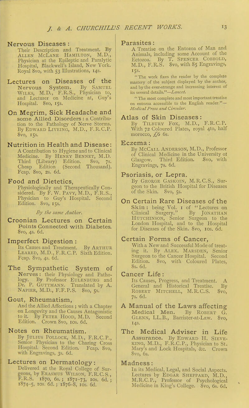 Nervous Diseases : Their Description and Treatment. By Allen McLane Hamilton, M.D., Physician at the Epileptic and Paralytic Hospital, Blackwell's Island, New York. Royal 8vo, with 53 Illustrations, 14s. Lectures on Diseases of the Nervous System. By Samuel Wilks, M.D., F.R.S., Physician to, and Lecturer on Medicine at, Guy's Hospital. 8vo, 15s. On Megrim, Sick Headache and some Allied Disorders : a Contribu- tion to the Pathology of Nerve Storms. By Edward Liveing, M.D., F.R.C.P. 8vo, 15s. Nutrition in Health and Disease: A Contribution to Hygiene and to Clinical Medicine. By Henry Bennet, M.D. Third (Library) Edition. 8vo, 7s- Cheap Edition (Second Thousand). Fcap. 8vo, 2s. 6d. Food and Dietetics, Physiologically and Therapeutically Con- sidered. By F. W. Pavy, M.D., F.R.S., Physician to Guy's Hospital. Second Edition. 8vo, 15s. By tJie same Author. Croonian Lectures on Certain Points Connected with Diabetes. 8vo, 4s. 6d. Imperfect Digestion : Its Causes and Treatment. By Arthur Leared, M.D., F.R.C.P. Sixth Edition. Fcap. 8vo, 4s. 6d. The Sympathetic System of Nerves : their Physiology and Patho- logy. By Professor Eulenburg and Dr. P. Guttmann. Translated by A. Napier, M.D., F.F.P.S. 8vo, 5s. Gout, Rheumatism, And the Allied Affections ; with a Chapter on Longevity and the Causes Antagonistic to it. By Peter Hood, M.D. Second Edition. Crown 8vo, 10s. 6d. Notes on Rheumatism. By Julius Pollock, M.D., F.R.C.P., Senior Physician to the Charing Cross Hospital. Second Edition. Fcap. 8vo, with Engravings, 3s. 6d. Lectures on Dermatology: Delivered at the Royal College of Sur- geons, by Erasmus Wilson, F.R.CS , F.R.S. 1870, 6s. ; 1871-73, 10s. 6d. : 1874-5, ™* 6d.; 1876-S, 10s. 6d. Parasites: A Treatise on the Entozoa of Man and Animals, including some Account of the Ectozoa. By T. Spencer Cobbold, M.D., F.R.S. 8vo, with 85 Engravings, ISS. The work fixes the reader by the complete mastery of the subject displayed by the author, and by the ever-strange and increasing interest of its several details.—Lancet.  The most complete and most important treatise on entozoa accessible to the English reader.— Medical Press and Circular. Atlas of Skin Diseases: By Tilbury Fox, M.D., F.R.C.P. With 72 Coloured Plates, royal 4to, half morocco, £6 6s. Eczema: By McCat.l Anderson, M.D., Professor of Clinical Medicine in the University ot Glasgow. Third Edition. Bvo, with Engravings, 7s. 6d. Psoriasis, or Lepra. By George Gaskoin, M.R.C.S., Sur- geon to the British Hospital for Diseases of the Skin. 8vo, 5s. On Certain Rare Diseases of the Skin: being Vol. 1 of Lectures on Clinical Surgery. By Jonathan Hutchinson, Senior Surgeon to the London Hospital, and to the Hospital for Diseases of the Skin. 8vo, 10s. 6d. Certain Forms of Cancer, With a New and Successful Mode of treat- ing it. By Alex. Marsden, Senior Surgeon to the Cancer Hospital. Second Edition. 8vo, with Coloured Plates, 8s. 6d. Cancer Life: Its Causes, Progress, and Treatment. A General and Historical Treatise. By Robert Mitchell, M.R.C.S. 8vo, 7s. 6d. A Manual of the Laws affecting Medical Men. By Robert G. Glenn, LL.B., Barrister-at-Law. 8vo, 14s. The Medical Adviser in Life Assurance. By Edward H. Sieve- king, M.D., F.R.C.P., Physician to St. Mary's and Lock Hospitals, &c. Crown 8vo, 6s. Madness: In its Medical, Legal, and Social Aspects. Lectures by Edgar Siieppard, M.D., M.R.C.P., Professor of Psychological Medicine in King's College. Svo, 6s 6d.