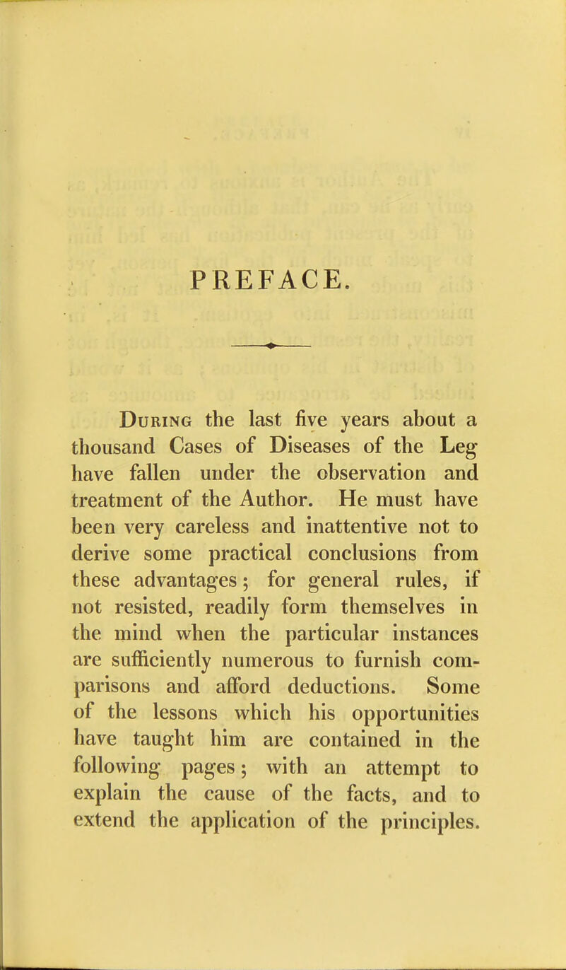 PREFACE. During the last five years about a thousand Cases of Diseases of the Leg have fallen under the observation and treatment of the Author. He must have been very careless and inattentive not to derive some practical conclusions from these advantages; for general rules, if not resisted, readily form themselves in the mind when the particular instances are sufficiently numerous to furnish com- parisons and afford deductions. Some of the lessons which his opportunities have taught him are contained in the following pages; with an attempt to explain the cause of the facts, and to extend the application of the principles.