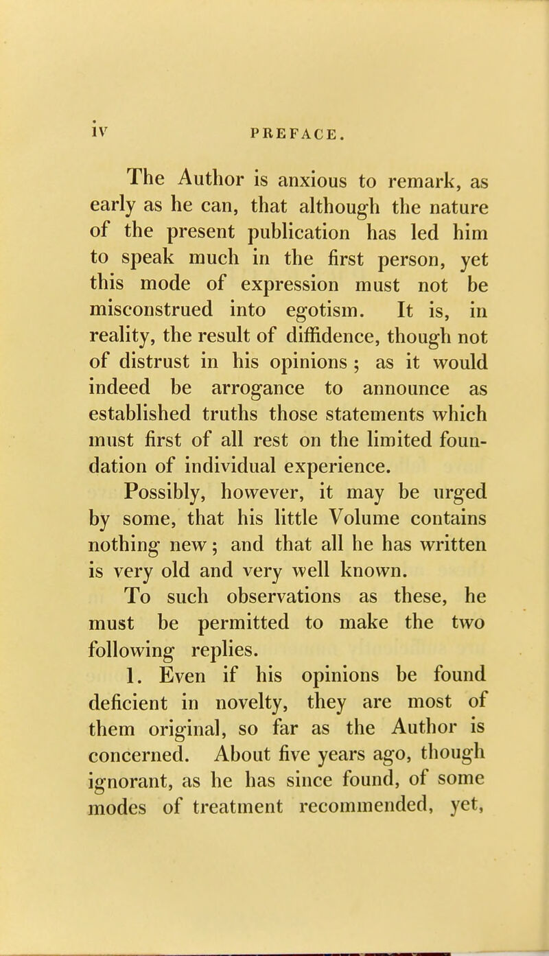 The Author is anxious to remark, as early as he can, that although the nature of the present publication has led him to speak much in the first person, yet this mode of expression must not be misconstrued into egotism. It is, in reality, the result of diffidence, though not of distrust in his opinions ; as it would indeed be arrogance to announce as established truths those statements which must first of all rest on the limited foun- dation of individual experience. Possibly, however, it may be urged by some, that his little Volume contains nothing new; and that all he has written is very old and very well known. To such observations as these, he must be permitted to make the two following replies. 1. Even if his opinions be found deficient in novelty, they are most of them original, so far as the Author is concerned. About five years ago, though ignorant, as he has since found, of some modes of treatment recommended, yet,