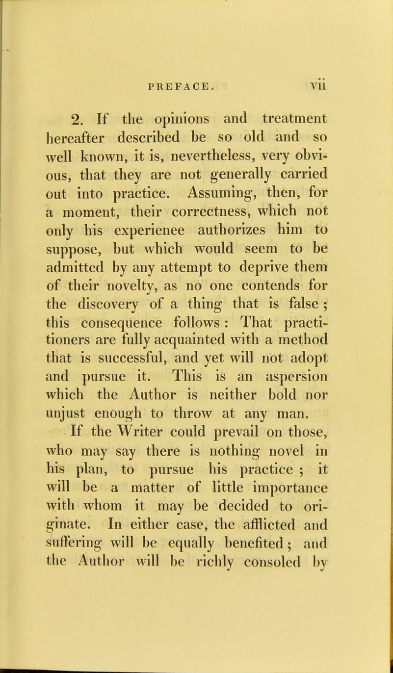 2. If the opinions and treatment hereafter described be so old and so well known, it is, nevertheless, very obvi- ous, that they are not generally carried out into practice. Assuming, then, for a moment, their correctness, which not only his experience authorizes him to suppose, but which would seem to be admitted by any attempt to deprive them of their novelty, as no one contends for the discovery of a thing that is false ; this consequence follows: That practi- tioners are fully acquainted with a method that is successful, and yet will not adopt and pursue it. This is an aspersion which the Author is neither bold nor unjust enough to throw at any man. If the Writer could prevail on those, who may say there is nothing novel in his plan, to pursue his practice ; it will be a matter of little importance with whom it may be decided to ori- ginate. In either case, the afflicted and suffering will be equally benefited; and the Author will be richly consoled by