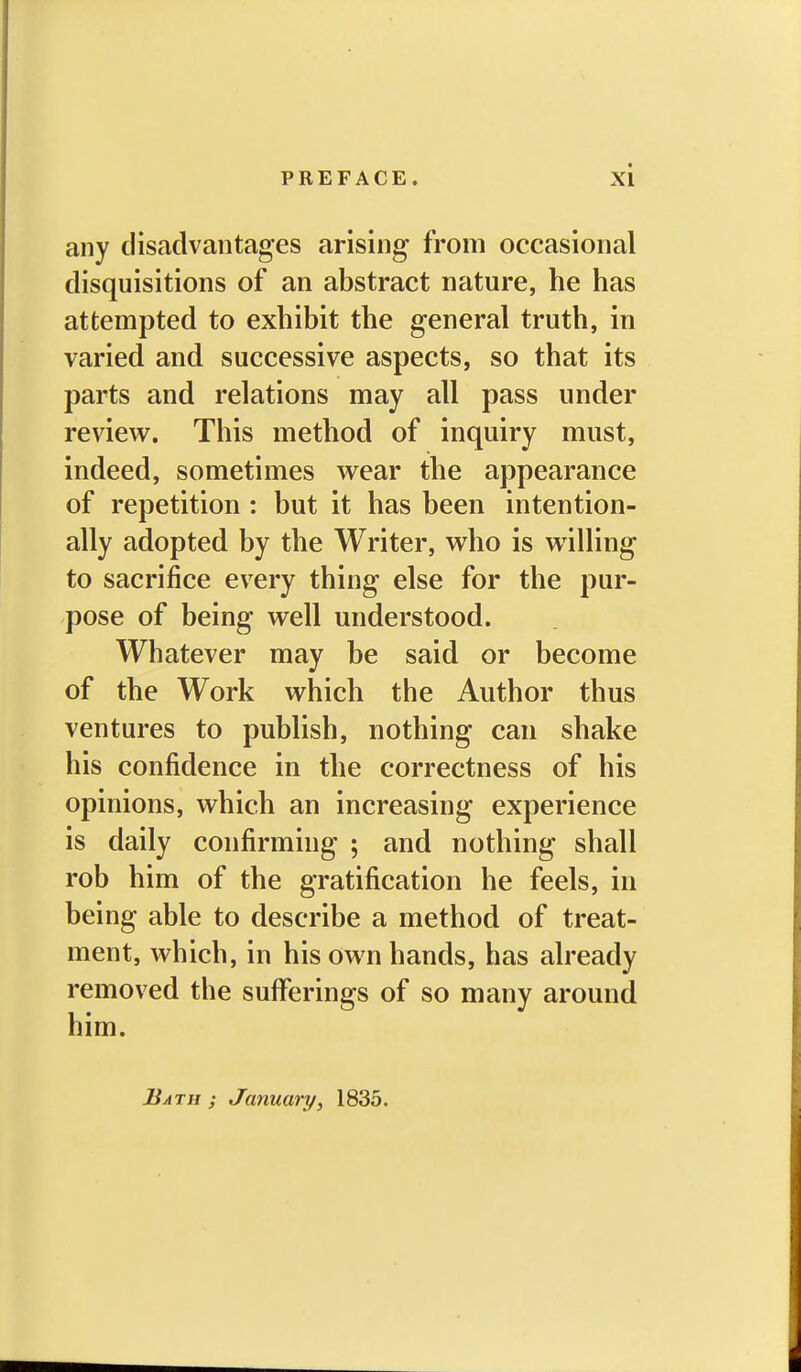 any disadvantages arising from occasional disquisitions of an abstract nature, he has attempted to exhibit the general truth, in varied and successive aspects, so that its parts and relations may all pass under review. This method of inquiry must, indeed, sometimes wear the appearance of repetition : but it has been intention- ally adopted by the Writer, who is willing to sacrifice every thing else for the pur- pose of being well understood. Whatever may be said or become of the Work which the Author thus ventures to publish, nothing can shake his confidence in the correctness of his opinions, which an increasing experience is daily confirming ; and nothing shall rob him of the gratification he feels, in being able to describe a method of treat- ment, which, in his own hands, has already removed the suflferinffs of so many around Bath ; January^ 1835.