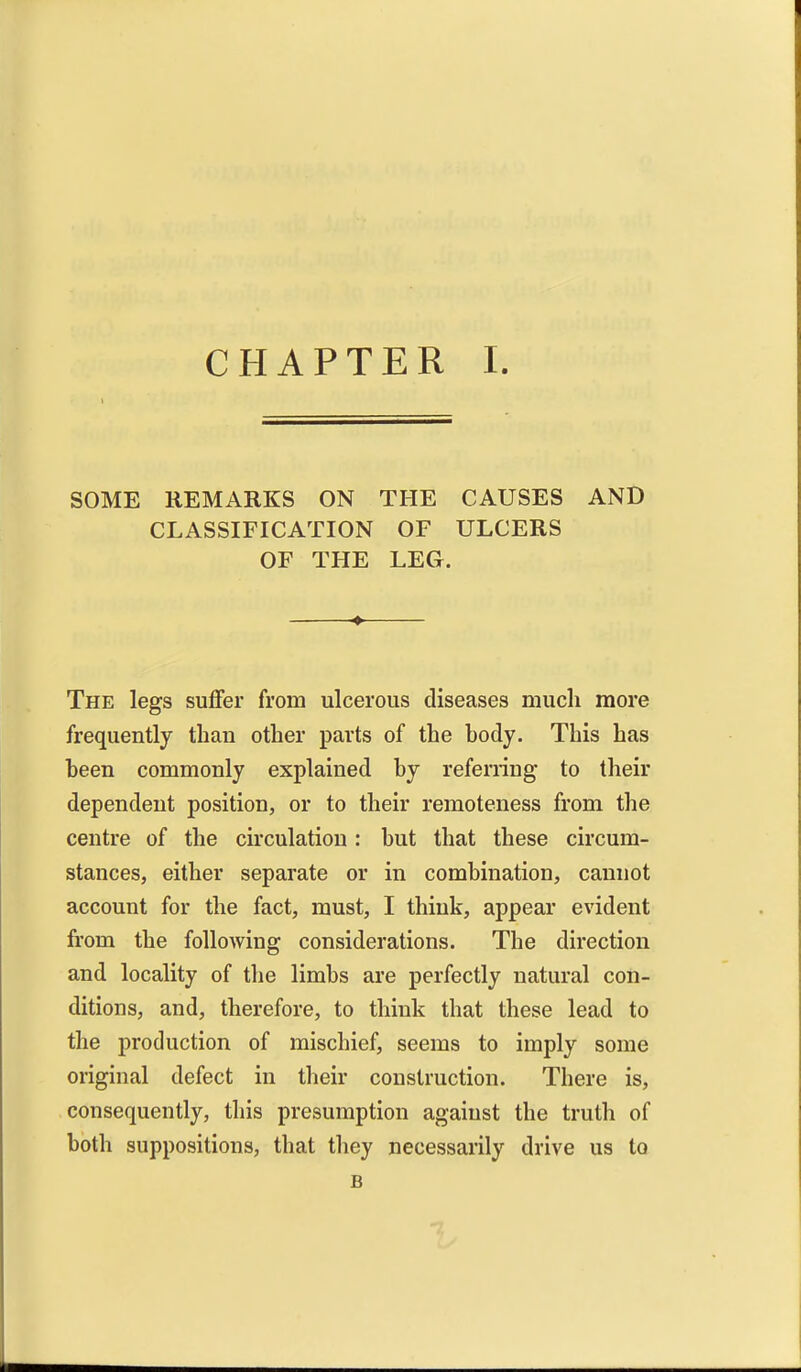 SOME REMARKS ON THE CAUSES AND CLASSIFICATION OF ULCERS OF THE LEG. The legs suffer from ulcerous diseases much more frequently than other parts of the body. This has been commonly explained by referring to their dependent position, or to their remoteness from the centre of the circulation: but that these circum- stances, either separate or in combination, cannot account for the fact, must, I think, appear evident from the following considerations. The direction and locality of the limbs are perfectly natural con- ditions, and, therefore, to think that these lead to the production of mischief, seems to imply some original defect in their construction. There is, consequently, this presumption against the truth of both suppositions, that tliey necessarily drive us to B