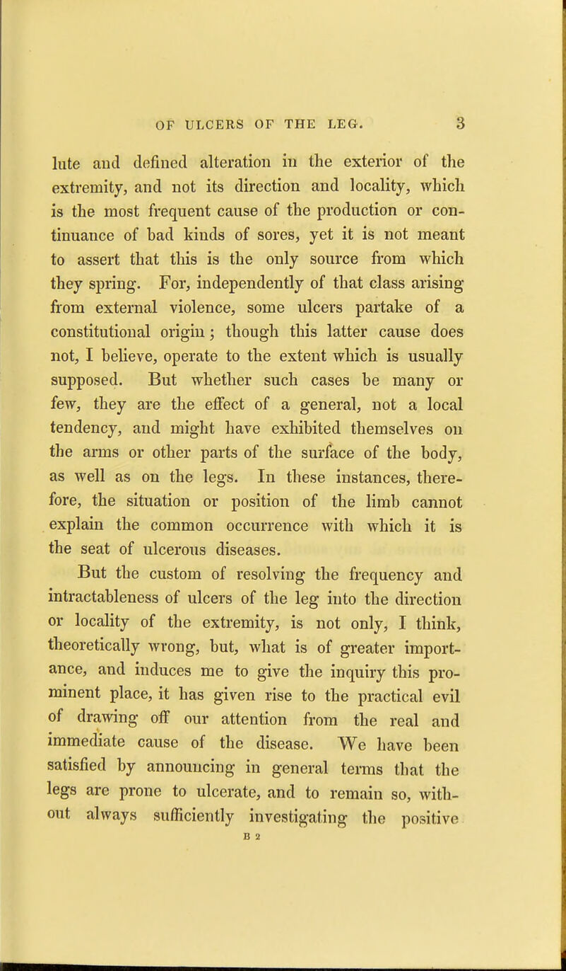 lute and defined alteration in the exterior of the extremity, and not its direction and locality, which is the most frequent cause of the production or con- tinuance of had kinds of sores, yet it is not meant to assert that this is the only source from which they spring. For, independently of that class arising from external violence, some ulcers partake of a constitutional origin; though this latter cause does not, I helieve, operate to the extent which is usually supposed. But whether such cases he many or few, they are the effect of a general, not a local tendency, and might have exhibited themselves on the arms or other parts of the surface of the body, as well as on the legs. In these instances, there- fore, the situation or position of the limb cannot explain the common occurrence with which it is the seat of ulcerous diseases. But the custom of resolving the frequency and intractableness of ulcers of the leg into the direction or locality of the extremity, is not only, I think, theoretically wrong, but, what is of greater import- ance, and induces me to give the inquiry this pro- minent place, it has given rise to the practical evil of drawing off our attention from the real and immediate cause of the disease. We have been satisfied by announcing in general terms that the legs are prone to ulcerate, and to remain so, with- out always sufficiently investigating the positive. B 2