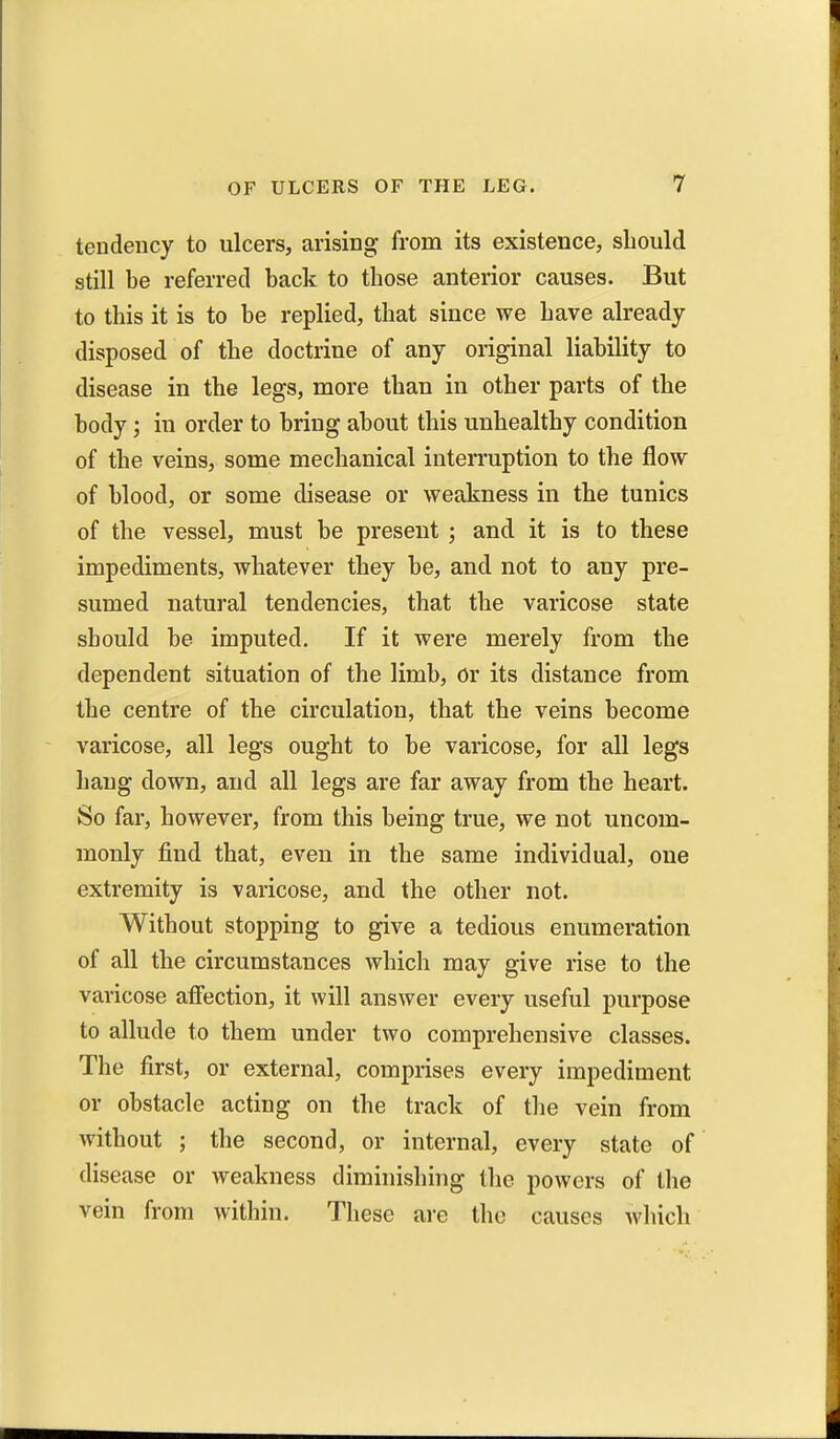 teudency to ulcers, arising from its existence, should still be referred back to those anterior causes. But to this it is to be replied, that since we have already disposed of the doctrine of any original liability to disease in the legs, more than in other parts of the body; in order to bring about this unhealthy condition of the veins, some mechanical interruption to the flow of blood, or some disease or weakness in the tunics of the vessel, must be present ; and it is to these impediments, whatever they be, and not to any pre- sumed natural tendencies, that the varicose state should be imputed. If it were merely from the dependent situation of the limb, or its distance from the centre of the circulation, that the veins become varicose, all legs ought to be varicose, for all legs hang down, and all legs are far away from the heart. So far, however, from this being true, we not uncom- monly find that, even in the same individual, one extremity is varicose, and the other not. Without stopping to give a tedious enumeration of all the circumstances which may give rise to the varicose affection, it will answer every useful purpose to allude to them under two comprehensive classes. The first, or external, comprises every impediment or obstacle acting on the track of the vein from without ; the second, or internal, every state of disease or weakness diminishing the powers of the vein from within. These are the causes which