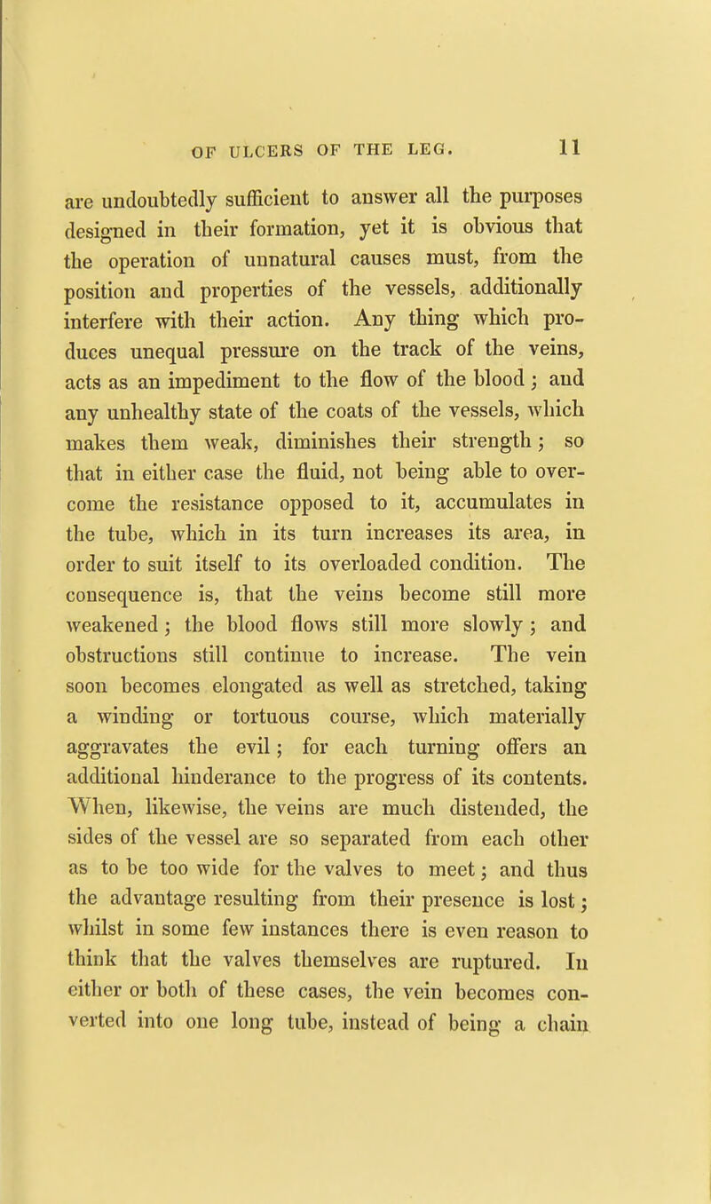 are undoubtedly sufficient to answer all the purposes designed in their formation, yet it is obvious that the operation of unnatural causes must, from the position and properties of the vessels, additionally interfere with their action. Any thing which pro- duces unequal pressure on the track of the veins, acts as an impediment to the flow of the blood; and any unhealthy state of the coats of the vessels, which makes them weak, diminishes their strength; so that in either case the fluid, not being able to over- come the resistance opposed to it, accumulates in the tube, which in its turn increases its area, in order to suit itself to its overloaded condition. The consequence is, that the veins become still more weakened; the blood flows still more slowly ; and obstructions still continue to increase. The vein soon becomes elongated as well as stretched, taking a winding or tortuous course, which materially aggravates the evil; for each turning ofiers an additional hinderance to the progress of its contents. When, likewise, the veins are much distended, the sides of the vessel are so separated from each other as to be too wide for the valves to meet; and thus the advantage resulting from their presence is lost; whilst in some few instances there is even reason to think that the valves themselves are ruptured. In either or both of these cases, the vein becomes con- verted into one long tube, instead of being a chain