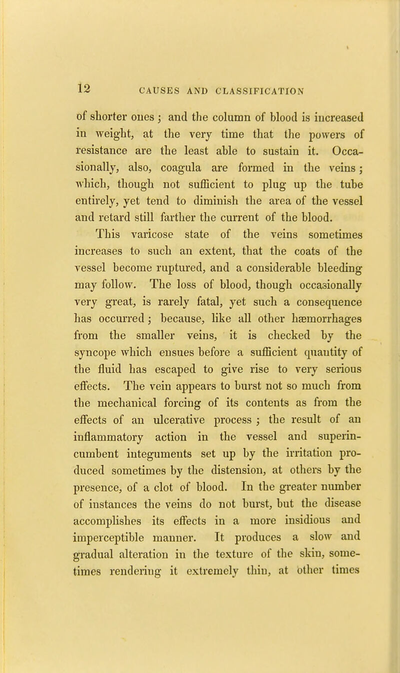 I 12 CAUSES AND CLASSIFICATION of shorter ones ; and the column of blood is increased in weight, at the very time that the powers of resistance are the least able to sustain it. Occa- sionally, also, coagula are formed in the veins; which, though not sufficient to plug up the tube entirely, yet tend to diminish the area of the vessel and retard still farther the current of the blood. This varicose state of the veins sometimes increases to such an extent, that the coats of the vessel become ruptured, and a considerable bleeding may follow. The loss of blood, though occasionally very great, is rarely fatal, yet such a consequence has occurred; because, like all other haBmorrhages from the smaller veins, it is checked by the syncope which ensues before a sufficient quantity of the fluid has escaped to give rise to very serious effects. The vein appears to burst not so much from the mechanical forcing of its contents as from the eflfects of an ulcerative process ; the result of an inflammatory action in the vessel and superin- cumbent integuments set up by the irritation pro- duced sometimes by the distension, at others by the presence, of a clot of blood. In the greater number of instances the veins do not burst, but the disease accomplishes its effects in a more insidious and imperceptible manner. It produces a slow and gradual alteration in the texture of the skin, some- times rendering it extremely thin, at other times