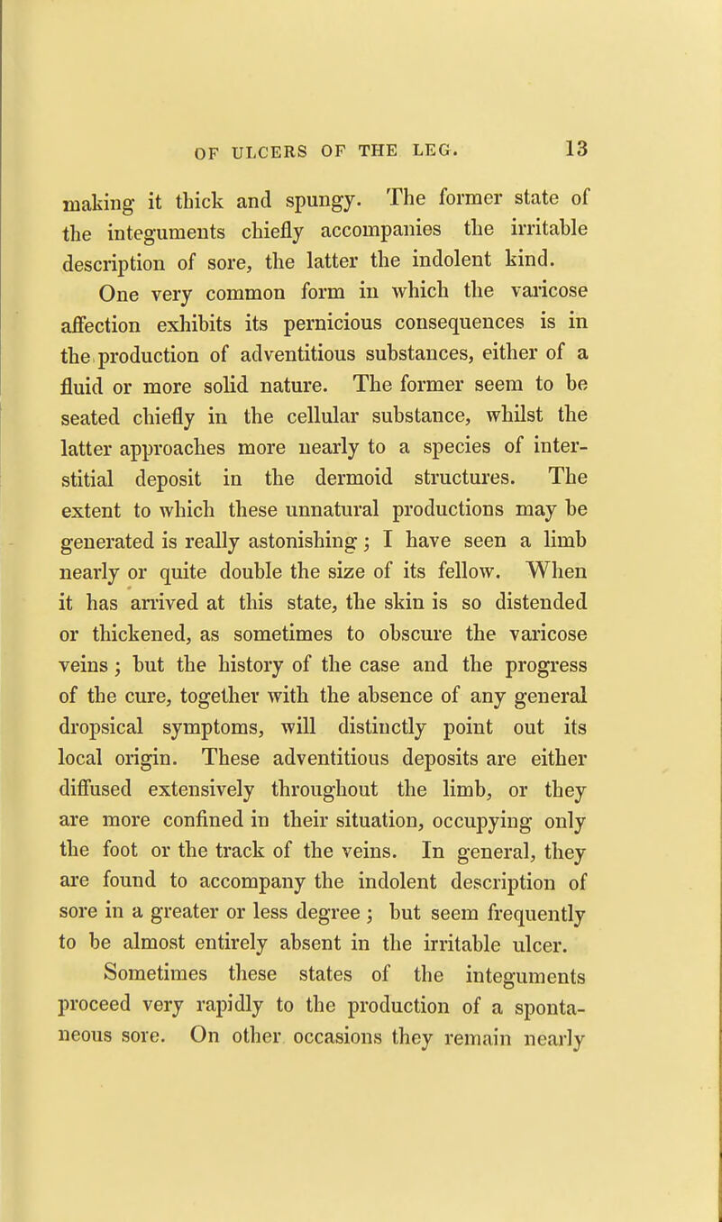 making it thick and spungy. The former state of the integuments chiefly accompanies the irritable description of sore, the latter the indolent kind. One very common form in which the vaiicose affection exhibits its pernicious consequences is in the, production of adventitious substances, either of a fluid or more solid nature. The former seem to be seated chiefly in the cellular substance, whilst the latter approaches more nearly to a species of inter- stitial deposit in the dermoid structures. The extent to which these unnatural productions may be generated is really astonishing; I have seen a limb nearly or quite double the size of its fellow. When it has arrived at this state, the skin is so distended or thickened, as sometimes to obscure the varicose veins; but the history of the case and the progress of the cure, together with the absence of any general dropsical symptoms, will distinctly point out its local origin. These adventitious deposits are either diffused extensively throughout the limb, or they are more confined in their situation, occupying only the foot or the track of the veins. In general, they are found to accompany the indolent description of sore in a greater or less degree ; but seem frequently to be almost entirely absent in the irritable ulcer. Sometimes these states of the integuments proceed very rapidly to the production of a sponta- neous sore. On other occasions they remain nearly