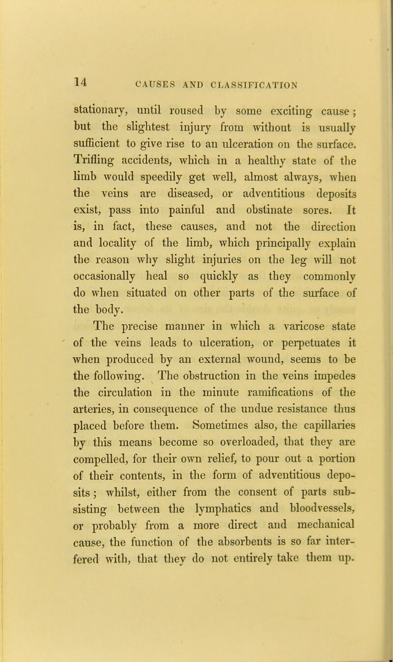 stationary, until roused by some exciting cause; but the slightest injury from without is usually sufficient to give rise to an ulceration on the surface. Trifling accidents, which in a healthy state of the limb would speedily get well, almost always, when the veins are diseased, or adventitious deposits exist, pass into painful and obstinate sores. It is, in fact, these causes, and not the direction and locality of the limb, which principally explain the reason why slight injuries on the leg will not occasionally heal so quickly as they commonly do when situated on other parts of the surface of the body. The precise manner in which a varicose state ' of the veins leads to ulceration, or pei-petuates it when produced by an external wound, seems to be the following. The obstruction in the veins impedes the circulation in the minute ramifications of the arteries, in consequence of the undue resistance thus placed before them. Sometimes also, the capillaries by this means become so overloaded, that they are compelled, for their own relief, to pour out a portion of their contents, in the form of adventitious depo- sits ; whilst, either from the consent of parts sub- sisting between the lymphatics and bloodvessels, or probably from a more direct and mechanical cause, the function of the absorbents is so far inter- fered with, that they do not entirely take them up.