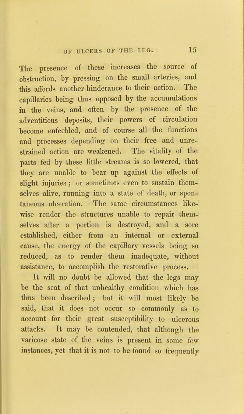 The presence of these increases the source of obstruction, by pressing on the small arteries, and this affords another hinderance to their action. The capillaries being thus opposed by the accumulations in the veins, and often by the presence of the adventitious deposits, their powers of circulation become enfeebled, and of course all the functions and processes depending on their free and unre- strained action are weakened. The vitality of the parts fed by these little streams is so lowered, that they are unable to bear up against the effects of slight injuries; or sometimes even to sustain them- selves alive, running into a state of death, or spon- taneous ulceration. The same circumstances like- wise render the structures unable to repair them- selves after a portion is destroyed, and a sore established, either from an internal or external cause, the energy of the capillary vessels being so reduced, as to render them inadequate, without assistance, to accomplish the restorative process. It will no doubt be allowed that the legs may be the seat of that unhealthy condition which has thus been described; but it will most likely be said, that it does not occur so commonly as to account for their great susceptibility to ulcerous attacks. It may be contended, that although the varicose state of the veins is present in some few instances, yet that it is not to be found so frequently