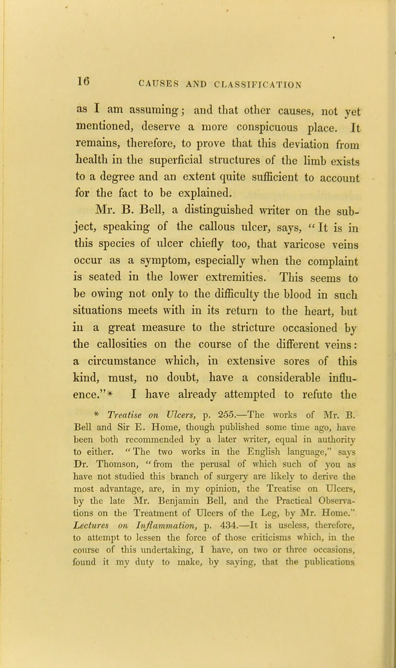 as I am assuming; and that other causes, not yet mentioned, deserve a more conspicuous place. It remains, therefore, to prove that this deviation from health in the superficial structures of the limb exists to a degree and an extent quite sufficient to account for the fact to he explained. Mr. B. Bell, a distinguished writer on the sub- ject, speaking of the callous ulcer, says, It is in this species of ulcer chiefly too, that varicose veins occur as a symptom, especially when the complaint is seated in the lower extremities. This seems to be owing not only to the difficulty the blood in such situations meets with in its return to the heart, but iu a great measure to the stricture occasioned by the callosities on the course of the different veins: a circumstance which, in extensive sores of this kind, must, no doubt, have a considerable influ- ence.* I have already attempted to refute the * Treatise on Ulcers, p. 255.—The works of Mr. B. Bell and Sir E. Home, though published some time ago, have been both recommended by a later ■miter, equal in authority to either.  The two works in the English language, says Dr. Thomson, from the perusal of wliich such of you as have not studied this branch of sm-geiy are likely to derive the most advantage, are, in my opinion, the Treatise on Ulcei-s, by the late Mr. Benjamin Bell, and the Practical Observa- tions on the Treatment of Ulcers of the Leg, by Mr. Home. Lectures on Inflammation, p. 434.—It is useless, therefore, to attempt to lessen the force of those criticisms which, in the course of this undertaking, I have, on two or three occasions, found it my duty to make, by saying, that the publications