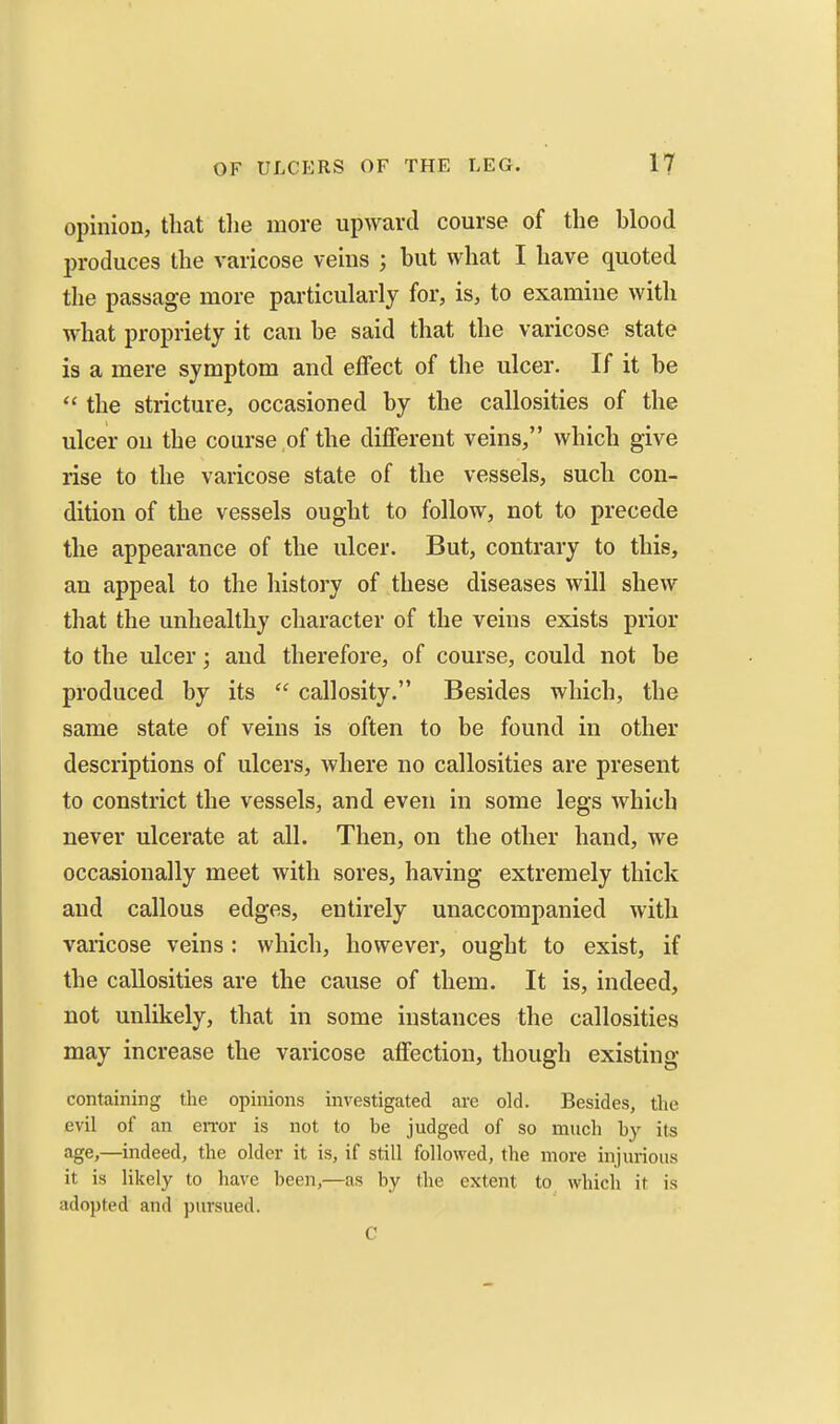 opinion, that tlie more upward course of the blood in-oduces the varicose veins ; but what I have quoted the passage more particularly for, is, to examine with what propriety it can be said that the varicose state is a mere symptom and effect of the ulcer. If it be  the stricture, occasioned by the callosities of the ulcer on the course of the different veins, which give rise to the varicose state of the vessels, such con- dition of the vessels ought to follow, not to precede the appearance of the ulcer. But, contrary to this, an appeal to the history of these diseases will shew that the unhealthy character of the veins exists prior to the ulcer; and therefore, of course, could not be produced by its  callosity. Besides which, the same state of veins is often to be found in other descriptions of ulcers, where no callosities are present to constrict the vessels, and even in some legs which never ulcerate at all. Then, on the other hand, we occasionally meet with sores, having extremely thick and callous edges, entirely unaccompanied with varicose veins: which, however, ought to exist, if the callosities are the cause of them. It is, indeed, not unlikely, that in some instances the callosities may increase the varicose affection, though existing containing the opinions investigated are old. Besides, the evil of an en-or is not to be judged of so much by its age,—indeed, the older it is, if still followed, the more injurious it is likely to have been,—as by the extent to which it is adopted and pursued. C