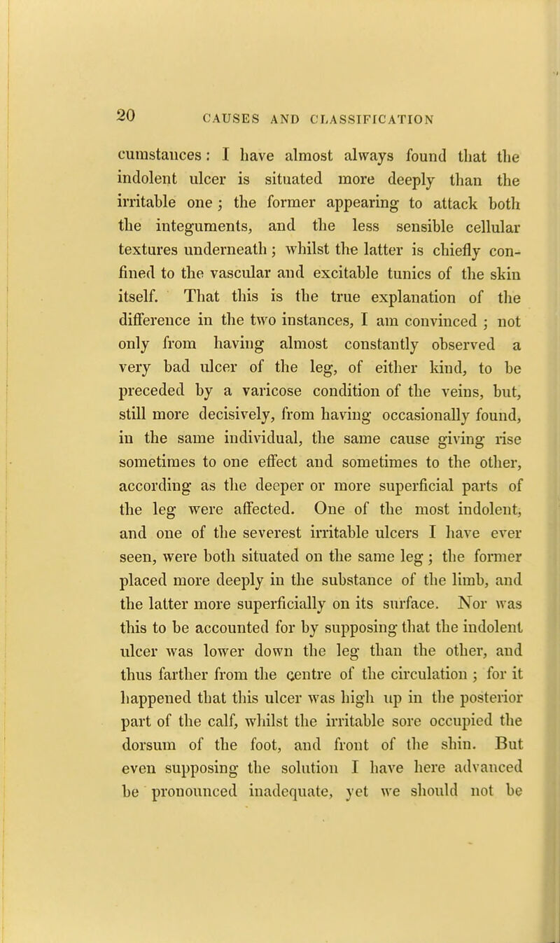 cuiustauces: I have almost always found that the indolent ulcer is situated more deeply than the irritable one ; the former appearing to attack both the integuments, and the less sensible cellular textures underneath ; whilst the latter is chiefly con- fined to the vascular and excitable tunics of the skin itself. That this is the true explanation of the difference in the two instances, I am convinced ; not only from having almost constantly observed a very bad ulcer of the leg, of either kind, to be preceded by a varicose condition of the veins, but, still more decisively, from having occasionally found, in the same individual, the same cause giving rise sometimes to one effect and sometimes to the other, according as the deeper or more superficial parts of the leg were affected. One of the most indolent, and one of the severest irritable ulcers I have ever seen, were both situated on the same leg ; the former placed more deeply in the substance of the limb, and the latter more superficially on its surface. Nor was this to be accounted for by supposing that the indolent ulcer was lower down the leg than the other, and thus farther from the centre of the circulation ; for it happened that this ulcer was high up in the posterior part of the calf, whilst the irritable sore occupied the dorsum of the foot, and front of the shin. But even supposing the solution I have here advanced be pronounced inadequate, yet we should not be