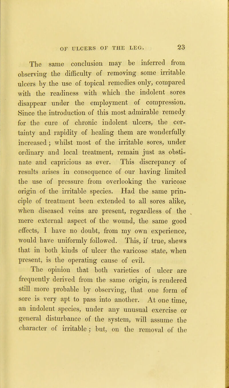 The same conclusion may be inferred from observing the difficulty of removing some irritable ulcers by the use of topical remedies only, compared with the readiness with which the indolent sores disappear under the employment of compression. Since the introduction of this most admirable remedy for the cure of chronic indolent ulcers, the cer- tainty and rapidity of healing them are wonderfully increased; whilst most of the irritable sores, under ordinary and local treatment, remain just as obsti- nate and capricious as ever. This discrepancy of results arises in consequence of our having limited the use of pressure from overlooking the varicose origin of the irritable species. Had the same prin- ciple of treatment been extended to all sores alike, when diseased veins are present, regardless of the mere external aspect of the wound, the same good eflFects, I have no doubt, from my own experience, would have uniformly followed. This, if true, shews that in both kinds of ulcer the varicose state, when present, is the operating cause of evil. The opinion that both varieties of ulcer are frequently derived from the same origin, is rendered still more probable by observing, that one form of sore is very apt to pass into another. At one time, an indolent species, under any unusual exercise or general disturbance of the system, will assume the character of irritable ; l)ut, on the removal of the