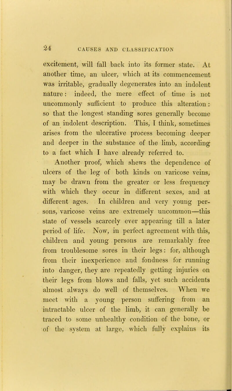 excitement, will fall back into its former state. At another time, an ulcer, which at its commencement was irritable, gradually degenerates into an indolent nature: indeed, the mere effect of time is not uncommonly sufficient to produce this alteration; so that the longest standing sores generally become of an indolent description. This, I think, sometimes arises from the ulcerative process becoming deeper and deeper in the substance of the limb, according to a fact which I have already referred to. Another proof, which shews the dependence of ulcers of the leg of both kinds on varicose veins, may be drawn from the greater or less frequency with which they occur in different sexes, and at different ages. In children and very young per- sons, varicose veins are extremely uncommon—this state of vessels scarcely ever appearing till a later period of life. Now, in perfect agreement with this, children and young persons are remarkably free from troublesome sores in their legs: for, although from their inexperience and fondness for running into danger, they are repeatedly getting injuries on their legs from blows and falls, yet such accidents almost always do well of themselves. When we meet mth a young person suffering from an intractable ulcer of the limb, it can generally be traced to some unhealthy condition of the bone, or of the system at large, which fully explains its