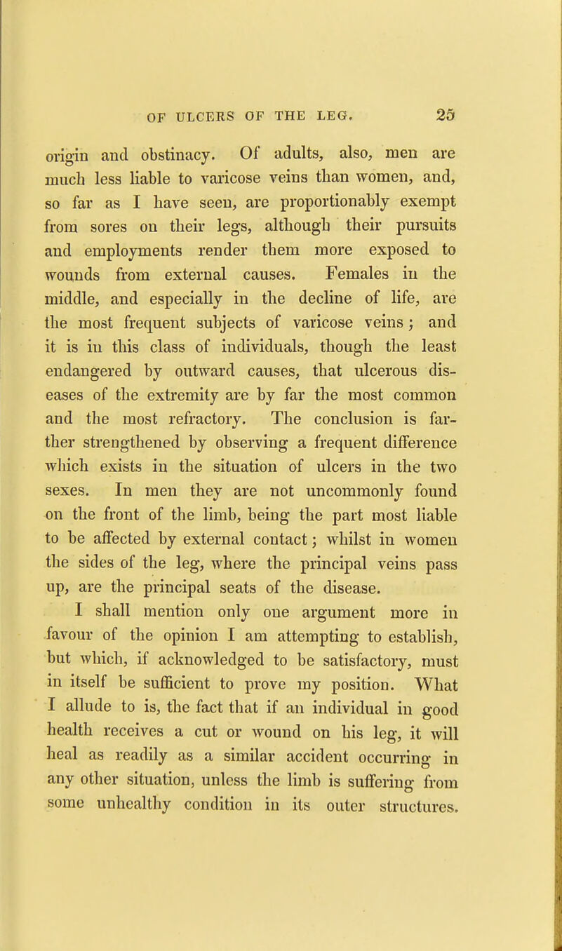 origin and obstinacy. Of adults, also, men are much less liable to varicose veins than women, and, so far as I have seen, are proportionably exempt from sores on their legs, although their pursuits and employments render them more exposed to wounds from external causes. Females in the middle, and especially in the decline of life, are the most frequent subjects of varicose veins ; and it is in this class of individuals, though the least endangered by outward causes, that ulcerous dis- eases of the extremity are by far the most common and the most refractory. The conclusion is far- ther strengthened by observing a frequent difference which exists in the situation of ulcers in the two sexes. In men they are not uncommonly found on the front of the limb, being the part most liable to be affected by external contact; whilst in women the sides of the leg, where the principal veins pass up, are the principal seats of the disease. I shall mention only one argument more in favour of the opinion I am attempting to establish, but which, if acknowledged to be satisfactory, must in itself be sufficient to prove my position. What I allude to is, the fact that if an individual in good health receives a cut or wound on his leg, it will heal as readily as a similar accident occurring in any other situation, unless the limb is suffering from some unhealthy condition in its outer structures.