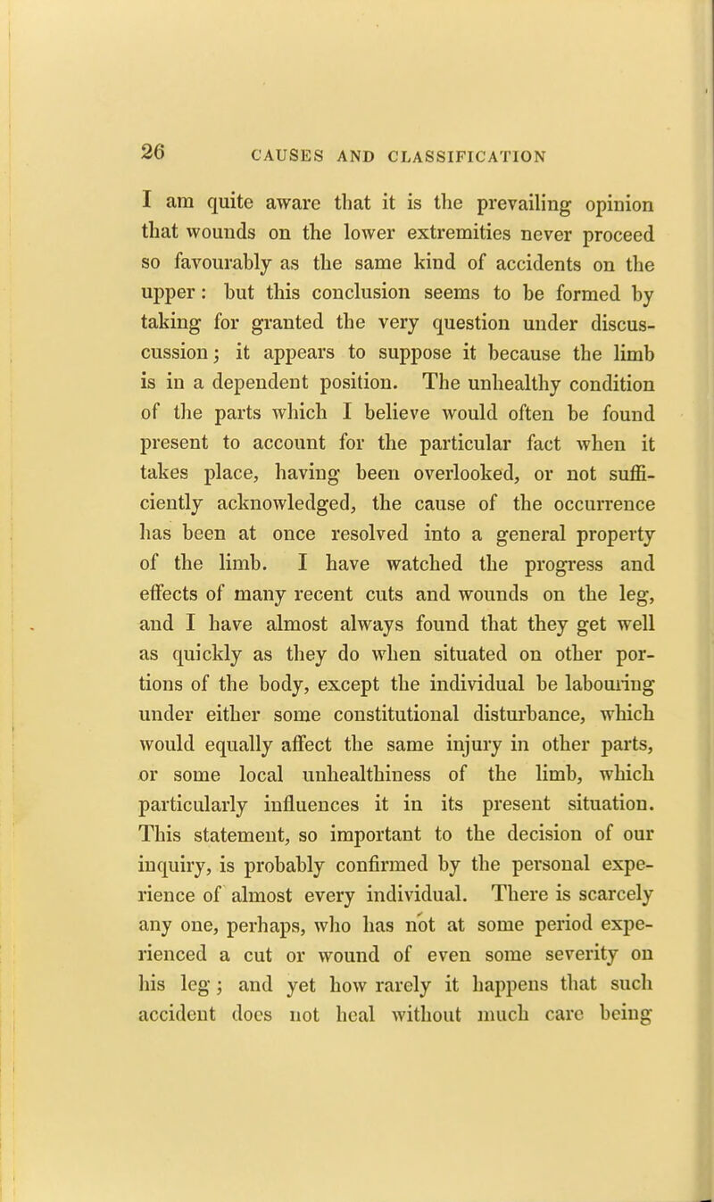 I am quite aware that it is the prevailing opinion that wounds on the lower extremities never proceed so favourably as the same kind of accidents on the upper: hut this conclusion seems to be formed by taking for granted the very question under discus- cussion; it appears to suppose it because the limb is in a dependent position. The unhealthy condition of the parts which I believe would often be found present to account for the particular fact when it takes place, having been overlooked, or not suffi- ciently acknowledged, the cause of the occurrence has been at once resolved into a general property of the limb. I have watched the progress and effects of many recent cuts and wounds on the leg, and I have almost always found that they get well as quickly as they do when situated on other por- tions of the body, except the individual be labouiing under either some constitutional disturbance, which would equally affect the same injury in other parts, or some local unhealthiness of the limb, which particularly influences it in its present situation. This statement, so important to the decision of our inquiry, is probably confirmed by the personal expe- rience of almost every individual. There is scarcely any one, perhaps, who has not at some period expe- rienced a cut or wound of even some severity on his leg; and yet how rarely it happens that such accident docs not heal without much care being