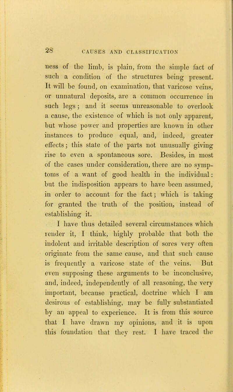 iiess of the limb, is plain, from the simple lact of such a condition of the structures being present. It will be found, on examination, that varicose veins, or unnatural deposits, are a common occurrence in such legs; and it seems unreasonable to overlook a cause, the existence of which is not only apparent, but whose power and properties are known in other instances to produce equal, and, indeed, greater eflfects; this state of the parts not unusually giving rise to even a spontaneous sore. Besides, in most of the cases under consideration, there are no symp- toms of a want of good health in the individual: but the indisposition appears to have been assumed, in order to account for the fact; which is taking for granted the truth of the position, instead of establishing it. I have thus detailed several circumstances which render it, I think, highly probable that both the indolent and irritable description of sores very often originate from the same cause, and that such cause is frequently a varicose state of the veins. But even supposing these arguments to be inconclusive, and, indeed, independently of all reasoning, the very important, because practical, doctrine wliich I am desirous of establishing, may be fully substantiated by an appeal to experience. It is from this source that I have drawn my opinions, and it is upon this foundation that they rest. I have traced tlie