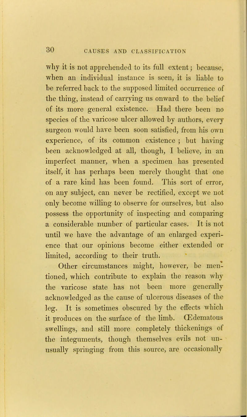 why it is not apprehended to its full extent; because, when an individual instance is seen, it is liable to be referred back to the supposed limited occurrence of the thing, instead of carrying us onward to the belief of its more general existence. Had there been no species of the varicose ulcer allowed by authors, eveiy surgeon would have been soon satisfied, from his own experience, of its common existence ; but having been acknowledged at all, though, I believe, in an imperfect manner, when a specimen has presented itself, it has perhaps been merely thought that one of a rare kind has been found. This sort of error, on any subject, can never be rectified, except we not only become willing to observe for ourselves, but also possess the opportunity of inspecting and comparing a considerable number of particular cases. It is not until we have the advantage of an enlarged experi- ence that our opinions become either extended or limited, according to their truth. Other cii'cumstances might, however, be men- tioned, which contribute to explain the reason why the varicose state has not been more generally acknowledged as the cause of ulcerous diseases of the leg. It is sometimes obscured hj the eflfects which it produces on the surface of the limb. (Edematous swellings, and still more completely thickenings of the integuments, though themselves evils not un- usually springing from this source, are occasionally