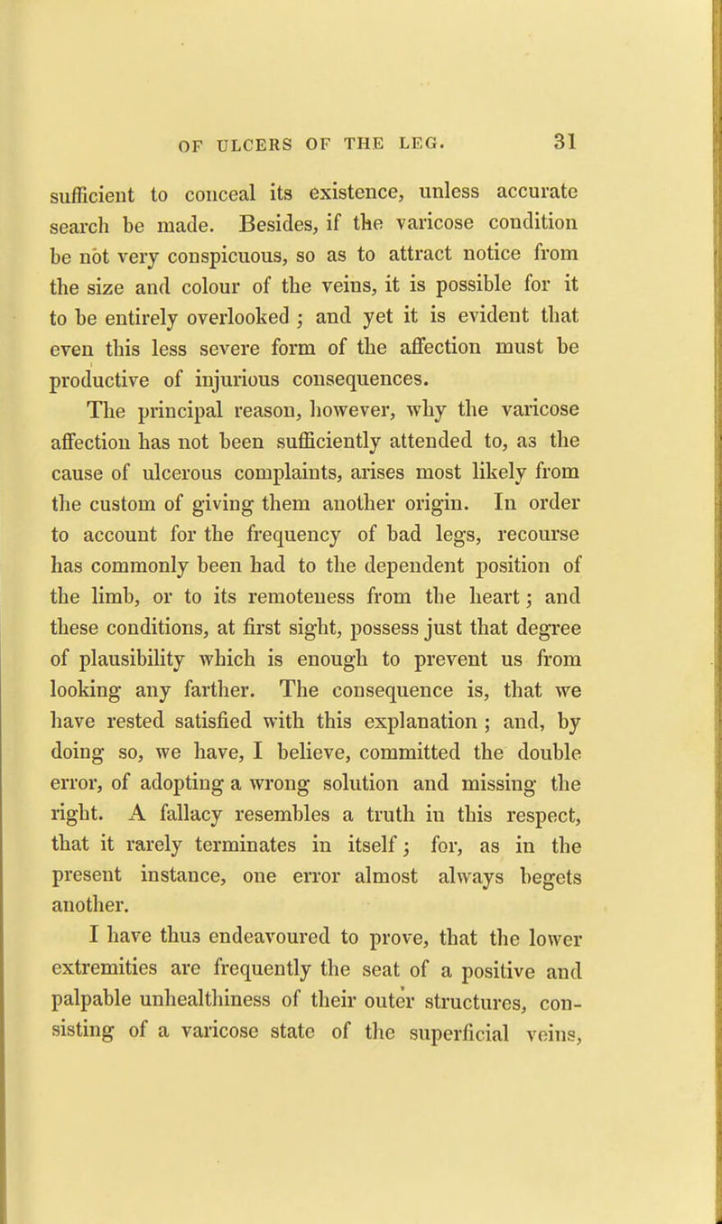 sufficient to conceal its existence, unless accurate search be made. Besides, if the varicose condition be not very conspicuous, so as to attract notice from the size and colour of the veins, it is possible for it to be entirely overlooked ; and yet it is evident that even this less severe form of the affection must be productive of injurious consequences. The principal reason, however, why the varicose affection has not been sufficiently attended to, as the cause of ulcerous complaints, arises most likely from the custom of giving them another origin. In order to account for the frequency of bad legs, recourse has commonly been had to the dependent position of the limb, or to its remoteness from the heart; and these conditions, at first sight, possess just that degree of plausibility which is enough to prevent us from looking any farther. The consequence is, that we have rested satisfied with this explanation ; and, by doing so, we have, I believe, committed the double error, of adopting a wrong solution and missing the right. A fallacy resembles a truth in this respect, that it rarely terminates in itself; for, as in the present instance, one error almost always begets another. I have thus endeavoured to prove, that the lower extremities are frequently the seat of a positive and palpable unhealthiness of their outer structures, con- sisting of a varicose state of the superficial veins.