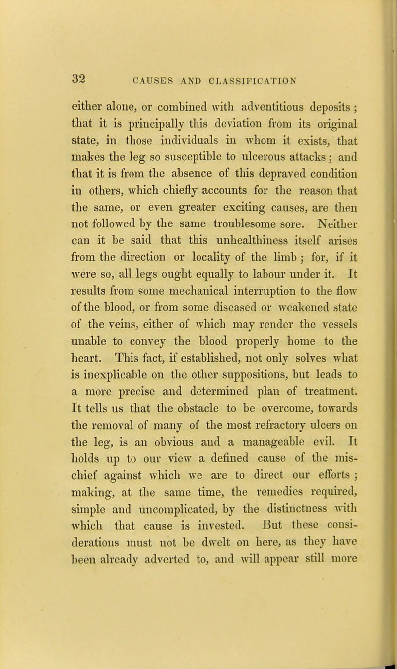 either alone, or combined with adventitious deposits ; that it is principally this deviation from its original state, in those individuals in whom it exists, that makes the leg so susceptible to ulcerous attacks; and that it is from the absence of this depraved condition in others, which chiefly accounts for the reason that the same, or even greater exciting causes, are then not followed by the same troublesome sore. Neither can it be said that this unhealthiness itself arises from the direction or locality of the limb ; for, if it were so, all legs ought equally to labour under it. It results from some mechanical interruption to the flow of the blood, or from some diseased or weakened state of the veins, either of which may render the vessels unable to convey the blood properly home to the heart. This fact, if established, not only solves what is inexplicable on the other suppositions, but leads to a more precise and determined plan of treatment. It tells us that the obstacle to be overcome, towards the removal of many of the most refractory ulcers on the leg, is an obvious and a manageable evil. It holds up to our view a defined cause of the mis- chief against which we are to direct our efforts ; making, at the same time, the remedies required, simple and uncomplicated, by the distinctness with which that cause is invested. But these consi- derations must not be dwelt on here, as they have been already adverted to, and will appear still more