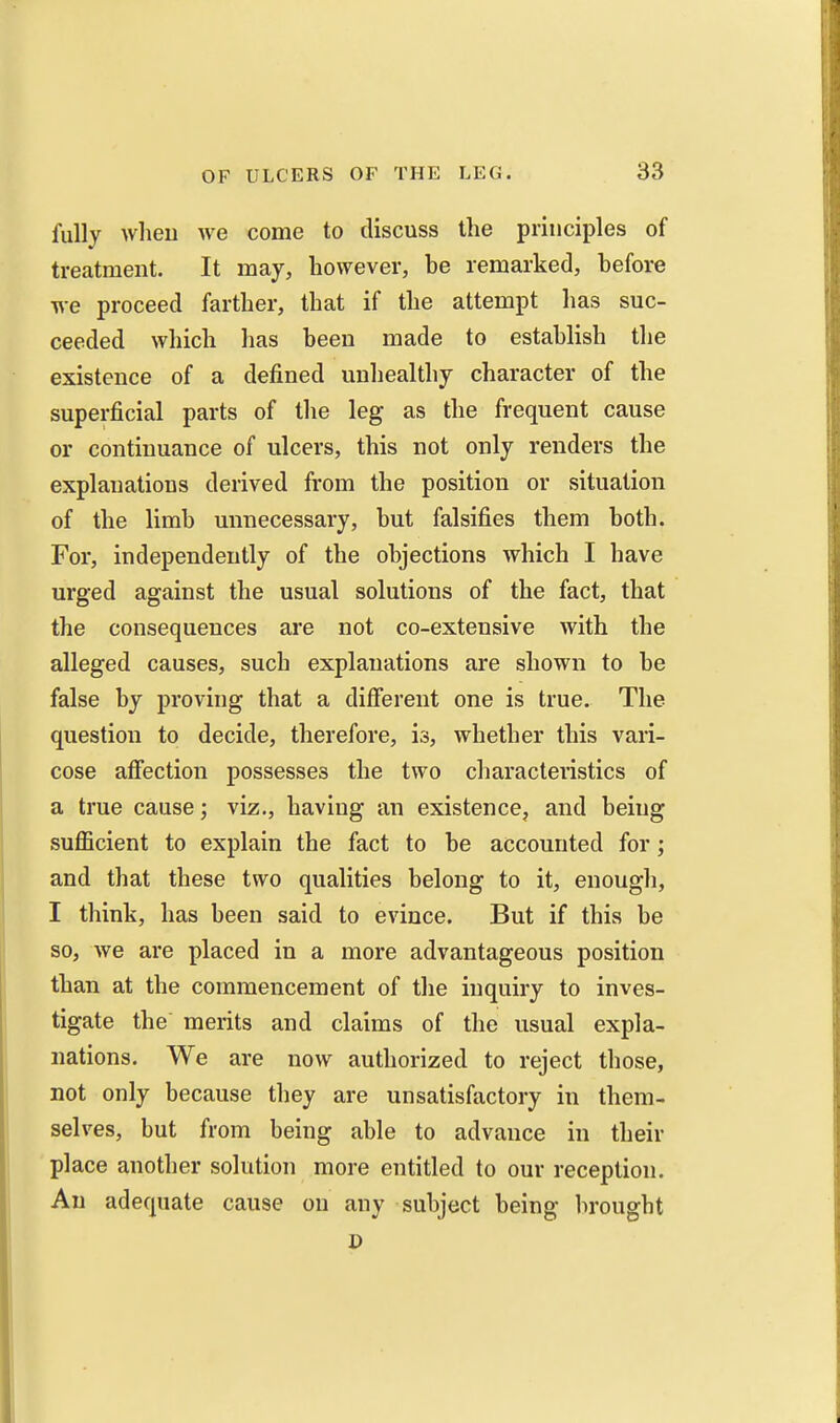 fully wlieu we come to discuss the principles of treatment. It may, however, be remarked, before we proceed farther, that if the attempt has suc- ceeded which has been made to establish the existence of a defined unhealthy character of the superficial parts of the leg as the frequent cause or continuance of ulcers, this not only renders the explanations derived from the position or situation of the limb unnecessary, but falsifies them both. For, independently of the objections which I have urged against the usual solutions of the fact, that the consequences are not co-extensive with the alleged causes, such explanations are shown to be false by proving that a different one is true. The question to decide, therefore, is, whether this vari- cose afiection possesses the two characteristics of a true cause; viz., having an existence, and being suflBcient to explain the fact to be accounted for; and that these two qualities belong to it, enough, I think, has been said to evince. But if this be so, we are placed in a more advantageous position than at the commencement of the inquiry to inves- tigate the merits and claims of the usual expla- nations. We are now authorized to reject those, not only because they are unsatisfactory in them- selves, but from being able to advance in their place another solution more entitled to our reception. An adequate cause on any subject being brought P