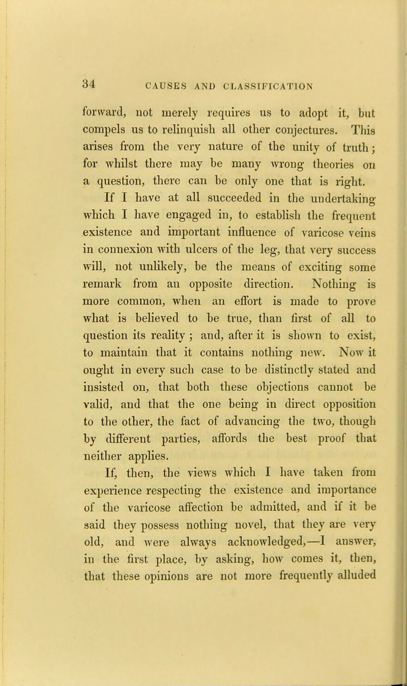 forward, not merely requires us to adopt it, but compels us to relinquish all other conjectures. This arises from the very nature of the unity of truth; for whilst there may be many wrong theories on a question, there can be only one that is right. If I have at all succeeded in the undertaking which I have engaged in, to establish the frequent existence and important influence of varicose veins in connexion with ulcers of the leg, that very success will, not unlikely, be the means of exciting some remark from an opposite direction. Nothing is more common, when an eflbrt is made to prove what is believed to be true, than first of all to question its reality ; and, after it is shown to exist, to maintain that it contains nothing new. Now it ought in every such case to be distinctly stated and insisted on, that both these objections cannot be valid, and that the one being in direct opposition to the other, the fact of advancing the two, though by different parties, affords the best proof that neither applies. If, then, the views which I have taken from experience respecting the existence and importance of the varicose affection be admitted, and if it be said they possess nothing novel, that they ai-e very old, and were always acknowledged,—I answer, in the first place, by asking, how comes it, then, that these opinions are not more frequently alluded